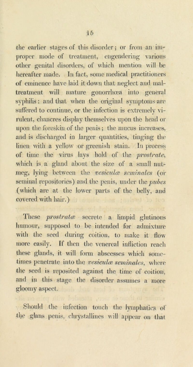 16 the earlier stages of this disorder; or from an im- proper mode of treatment, engendering various other genital disorders, of which mention will be hereafter made. In fact, some medical practitioners of eminence have laid it down that neglect and mal- treatment will mature gonorrhoea into general syphilis: and that when the original symptoms are suffered to continue, or the infection is extremely vi- rulent, chancres display themselves upon the head or upon the foreskin of the penis ; the mucus increases, and is discharged in larger quantities, tinging the linen with a yellow or greenish stain. In process of time the virus lays hold of the prostrate, which is a gland about the size of a small nut- meg, lying between the vesiculce seminales (or seminal repositories) and the penis, under the pubes (which are at the lower parts of the belly, and covered with hair.) These prostrates secrete a limpid glutinous humour, supposed to be intended for admixture with the seed during coition, to make it flow more easily. If then the venereal infliction reach these glands, it will form abscesses which some- times penetrate into the vesiculce seminales, where the seed is reposited against the time of coition, and in this stage the disorder assumes a more gloomy aspect. Should the infection touch the lymphatics of the glans penis, chrystallines will appear on that