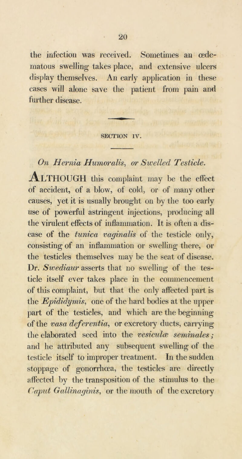 the infection was received. Sometimes an cede- matous swelling takes place, and extensive ulcers display themselves. An early application in these cases will alone save the patient from pain and further disease. SECTION IV. On Hernia Humoralis, w' Swelled Testicle. Although this complaint may lie the effect of accident, of a blow, of cold, or of many other causes, yet it is usually brought on by the too early use of powerful astringent injections, producing all the virulent effects of inflammation. It is often a dis- ease of the tunica vaginalis of the testicle only, consisting of an inflammation or sw elling there, or the testicles themselves may be the seat of disease. Dr. Swediaur asserts that no swelling of the tes- ticle itself ever takes place in the commencement of this complaint, but that the only affected part is the Epididymis, one of the hard bodies at the upper part of the testicles, and which are the beginning of the vasa defer entia, or excretory ducts, carrying the elaborated seed into the vesicidce seminales; and he attributed any subsequent swelling of the testicle itself to improper treatment. In the sudden stoppage of gonorrhoea, the testicles are directly affected by the transposition of the stimulus to the Caput Gallinaginis, or the mouth of the excretory