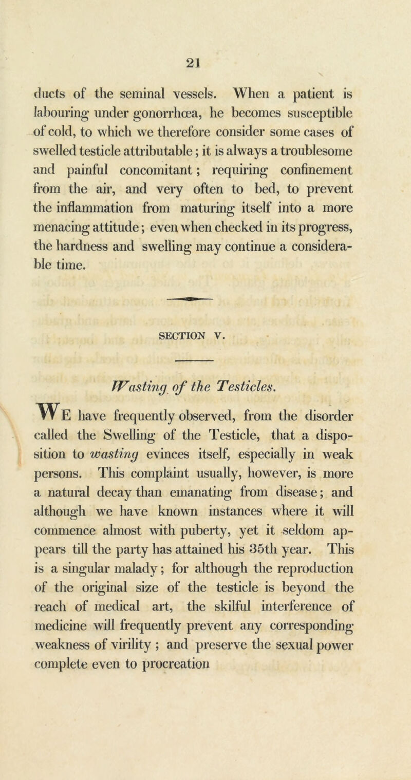 ducts of the seminal vessels. When a patient is labouring under gonorrhoea, he becomes susceptible of cold, to which we therefore consider some cases of swelled testicle attributable; it is always a troublesome and painful concomitant; requiring confinement from the air, and very often to bed, to prevent the inflammation from maturing itself into a more menacing attitude; even when checked in its progress, the hardness and swelling may continue a considera- ble time. section v. Wasting of the Testicles. We have frequently observed, from the disorder called the Swelling of the Testicle, that a dispo- sition to wasting evinces itself, especially in weak persons. This complaint usually, however, is more a natural decay than emanating from disease; and although we have known instances where it will commence almost with puberty, yet it seldom ap- pears till the party has attained his 35th year. This is a singular malady; for although the reproduction of the original size of the testicle is beyond the reach of medical art, the skilful interference of medicine will frequently prevent any corresponding weakness of virility ; and preserve the sexual power complete even to procreation