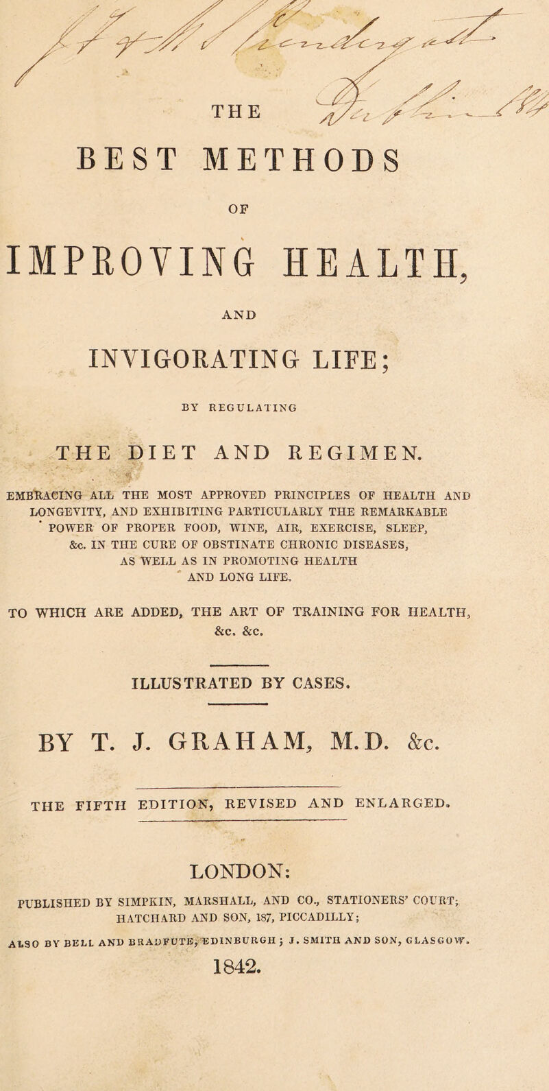 BEST METHODS IMPROVING HEALTH, AND INVIGORATING LIFE; BY REGULATING THE DIET AND REGIMEN. EMBRACING ALL THE MOST APPROVED PRINCIPLES OP HEALTH AND LONGEVITY, AND EXHIBITING PARTICULARLY THE REMARKABLE ' POWER OF PROPER POOD, WINE, AIR, EXERCISE, SLEEP, &c, IN THE CURE OF OBSTINATE CHRONIC DISEASES, AS WELL AS IN PROMOTING HEALTH AND LONG LIFE. TO WHICH ARE ADDED, THE ART OF TRAINING FOR HEALTH, &c. &c. ILLUSTRATED BY CASES. BY T. J. GRAHAM, M.D. &c. THE FIFTH EDITION, REVISED AND ENLARGED. LONDON: PUBLISHED BY SIMPKIN, MARSHALL, AND CO., STATIONERS’ COURT; HATCIIARD AND SON, 187, PICCADILLY; ALSO BY BELL AND BRADFUTE, EDINBURGH ; J. SMITH AND SON, GLASGOW. 1842.
