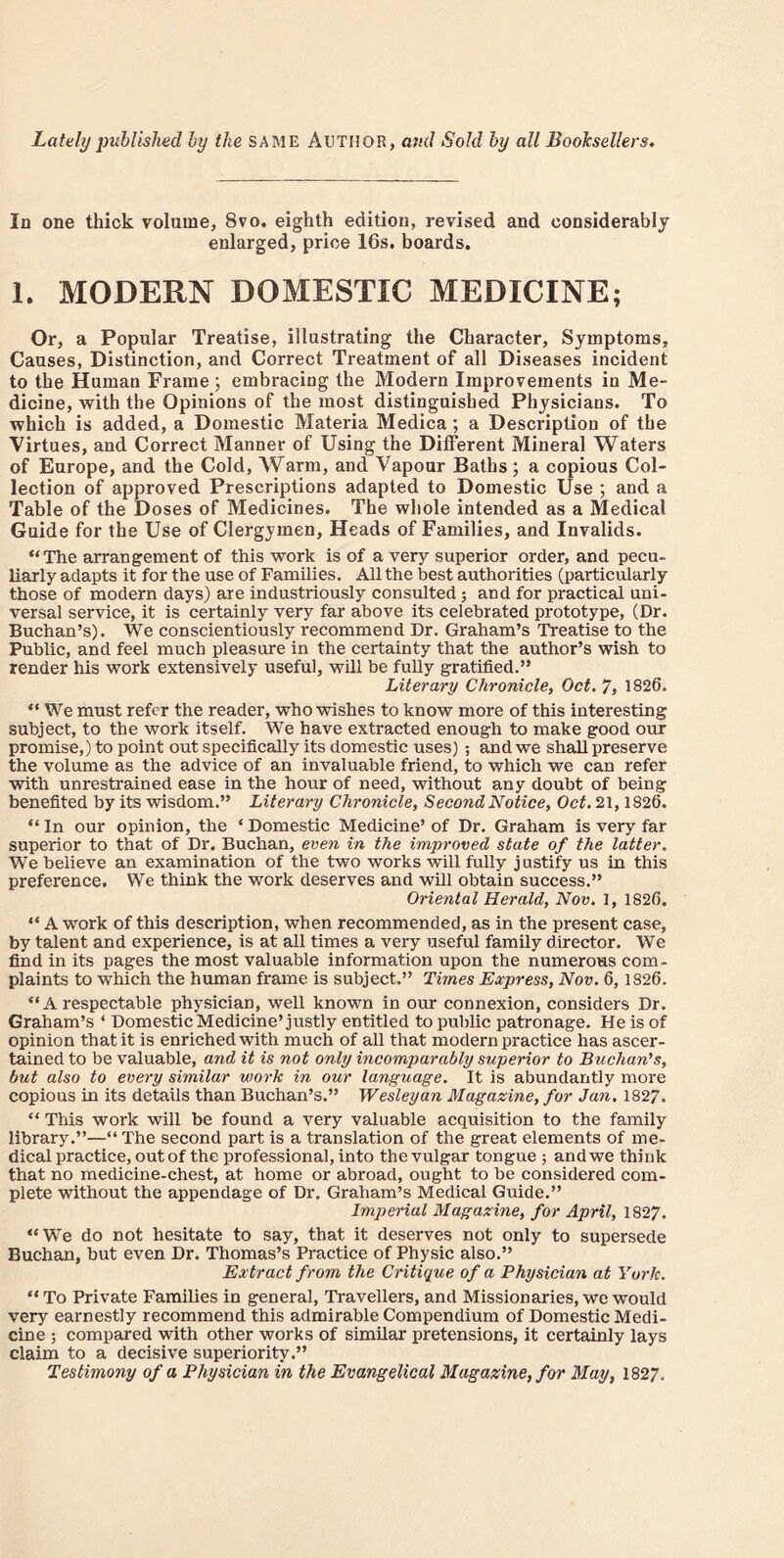 Lately published by the SAME AUTHOR, and Sold by all Booksellers. In one thick volume, Svo. eighth edition, revised and considerably enlarged, price 16s, boards. 1. MODERN DOMESTIC MEDICINE; Or, a Popular Treatise, illustrating the Character, Symptoms, Causes, Distinction, and Correct Treatment of all Diseases incident to the Human Frame ; embracing the Modern Improvements in Me- dicine, with the Opinions of the most distinguished Physicians. To which is added, a Domestic Materia Medica ; a Description of the Virtues, and Correct Manner of Using the Different Mineral Waters of Europe, and the Cold, Warm, and Vapour Baths; a copious Col- lection of approved Prescriptions adapted to Domestic Use ; and a Table of the Doses of Medicines. The whole intended as a Medical Guide for the Use of Clergymen, Heads of Families, and Invalids. “The arrangement of this work is of a very superior order, and pecu- liarly adapts it for the use of Families. All the best authorities (particularly those of modern days) are industriously consulted; and for practical uni- versal service, it is certainly very far above its celebrated prototype, (Dr. Buchan’s). We conscientiously recommend Dr. Graham’s Treatise to the Public, and feel much pleasure in the certainty that the author’s wish to render his work extensively useful, will be fully gratified.” Literary Chronicle, Oct. 7, 1826. “ We must refer the reader, who wishes to know more of this interesting subject, to the work itself. We have extracted enough to make good our promise,) to point out specifically its domestic uses) ; and we shall preserve the volume as the advice of an invaluable friend, to which we can refer with unrestrained ease in the hour of need, without any doubt of being benefited by its wisdom.” Literary Chronicle, Second Notice, Oct. 21,1826. “ In our opinion, the ‘ Domestic Medicine’ of Dr. Graham is very far superior to that of Dr. Buchan, even in the improved state of the latter. We believe an examination of the two works will fully justify us in this preference. We think the work deserves and will obtain success.” Oriental Herald, Nov. 1, 1826. “ A work of this description, when recommended, as in the present case, by talent and experience, is at all times a very useful family director. We find in its pages the most valuable information upon the numerous com- plaints to which the human frame is subject.” Times Express, Nov. 6, 1826. “ A respectable physician, well known in our connexion, considers Dr. Graham’s ‘ Domestic Medicine’justly entitled to public patronage. He is of opinion that it is enriched with much of all that modern practice has ascer- tained to be valuable, and it is not only incomparably superior to Buchan's, but also to every similar work in our language. It is abundantly more copious in its details than Buchan’s.” Wesleyan Magazine, for Jan. 1827. “ This work will be found a very valuable acquisition to the family library.”—“ The second part is a translation of the great elements of me- dical practice, out of the professional, into the vulgar tongue ; and we think that no medicine-chest, at home or abroad, ought to be considered com- plete without the appendage of Dr. Graham’s Medical Guide.” Imperial Magazine, for April, 1827. “We do not hesitate to say, that it deserves not only to supersede Buchan, but even Dr. Thomas’s Practice of Physic also.” Extract from the Critique of a Physician at York. “ To Private Families in general, Travellers, and Missionaries, we would very earnestly recommend this admirable Compendium of Domestic Medi- cine ; compared with other works of similar pretensions, it certainly lays claim to a decisive superiority.” Testimony of a Physician in the Evangelical Magazine, for May, 1827.