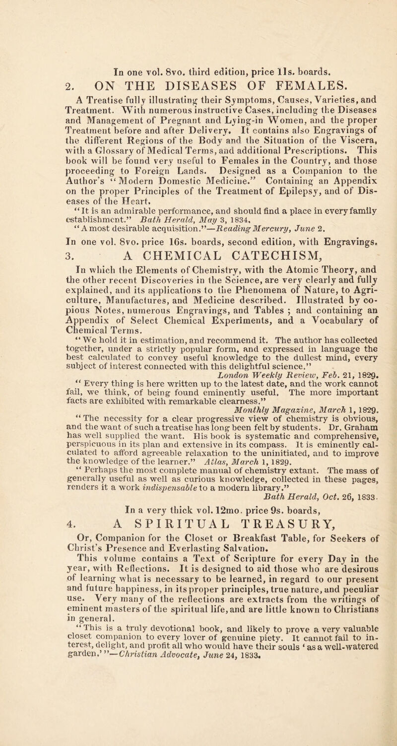 In one vol. 8vo. third edition, price 11 s. boards. 2. ON THE DISEASES OF FEMALES. A Treatise fully illustrating their Symptoms, Causes, Varieties, and Treatment. With numerous instructive Cases, including the Diseases and Management of Pregnant and Lying-in Women, and the proper Treatment before and after Delivery. It contains also Engravings of the different Regions of the Body and the Situation of the Viscera, with a Glossary of Medical Terms, and additional Prescriptions. This book will be found very useful to Females in the Country, and those proceeding to Foreign Lands. Designed as a Companion to the Author’s “Modern Domestic Medicine.” Containing an Appendix on the proper Principles of the Treatment of Epilepsy, and of Dis- eases of the Heart, “It is an admirable performance, and should find a place in every family establishment.” Bath Herald, May 3, 1834, “A most desirable acquisition.”—Reading Mercury, June 2. In one vol. 8vo. price 16s. boards, second edition, with Engravings. 3. A CHEMICAL CATECHISM, In which the Elements of Chemistry, with the Atomic Theory, and the other recent Discoveries in the Science, are very clearly and fully explained, and its applications to the Phenomena of Nature, to Agri- culture, Manufactures, and Medicine described. Illustrated by co- pious Notes, numerous Engravings, and Tables ; and containing an Appendix of Select Chemical Experiments, and a Vocabulary of Chemical Terms. “ We hold it in estimation, and recommend it. The author has collected together, under a strictly popular form, and expressed in language the best calculated to convey useful knowledge to the dullest mind, every subject of interest connected with this delightful science.” London Weekly Review, Feb. 21, 1829. “ Every thing is here written up to the latest date, and the work cannot fail, we think, of being found eminently useful. The more important facts are exhibited with remarkable clearness.” Monthly Magazine, March 1, 1829. “ The necessity for a clear progressive view of chemistry is obvious, and the want of such a treatise has long been felt by students. Dr. Graham has well supplied the want. His book is systematic and comprehensive, perspicuous in its plan and extensive in its compass. It is eminently cal- culated to afford agreeable relaxation to the uninitiated, and to improve the knowledge of the learner.” Atlas, March 1, 1829. “ Perhaps the most complete manual of chemistry extant. The mass of generally useful as well as curious knowledge, collected in these pages, renders it a work indispensable to a modern library.” Bath Herald, Oct. 26, 1833. In a very thick vol. 12mo. price 9s. boards, 4. A SPIRITUAL TREASURY, Or, Companion for the Closet or Breakfast Table, for Seekers of Christ’s Presence and Everlasting Salvation. This volume contains a Text of Scripture for every Day in the year, with Reflections. It is designed to aid those who are desirous of learning what is necessary to be learned, in regard to our present and future happiness, in its proper principles, true nature, and peculiar use. Very many of the reflections are extracts from the writings of eminent masters of the spiritual life, and are little known to Christians in general. “ This is a truly devotional book, and likely to prove a very valuable closet companion to every lover of genuine piety. It cannot fail to in- terest, delight, and profit all who would have their souls ‘ as a well-watered garden .''—Christian Advocate, June 24, 1833.