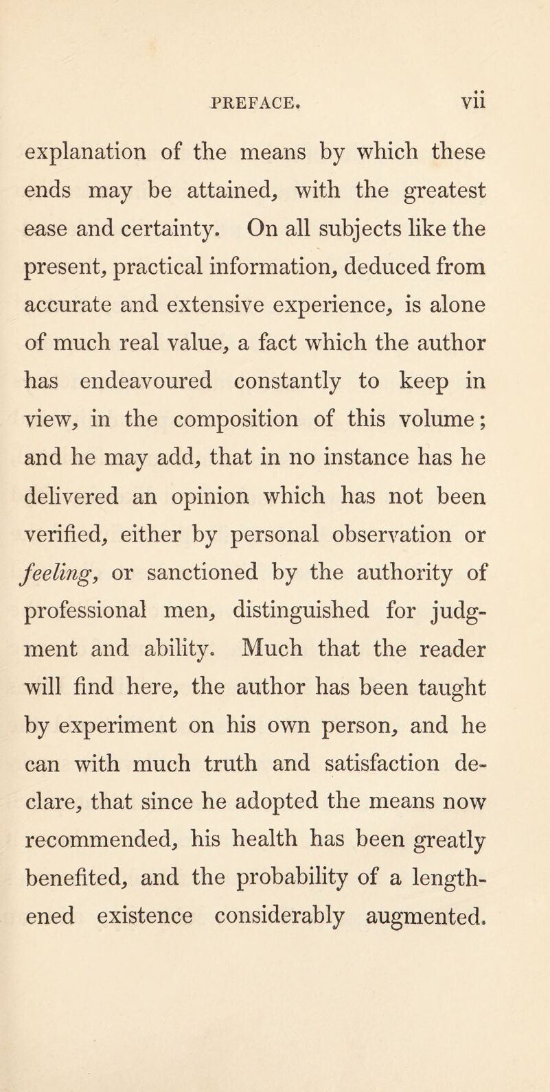 explanation of the means by which these ends may be attained, with the greatest ease and certainty. On all subjects like the present, practical information, deduced from accurate and extensive experience, is alone of much real value, a fact which the author has endeavoured constantly to keep in view, in the composition of this volume; and he may add, that in no instance has he delivered an opinion which has not been verified, either by personal observation or feeling, or sanctioned by the authority of professional men, distinguished for judg- ment and ability. Much that the reader will find here, the author has been taught by experiment on his own person, and he can with much truth and satisfaction de- clare, that since he adopted the means now recommended, his health has been greatly benefited, and the probability of a length- ened existence considerably augmented.