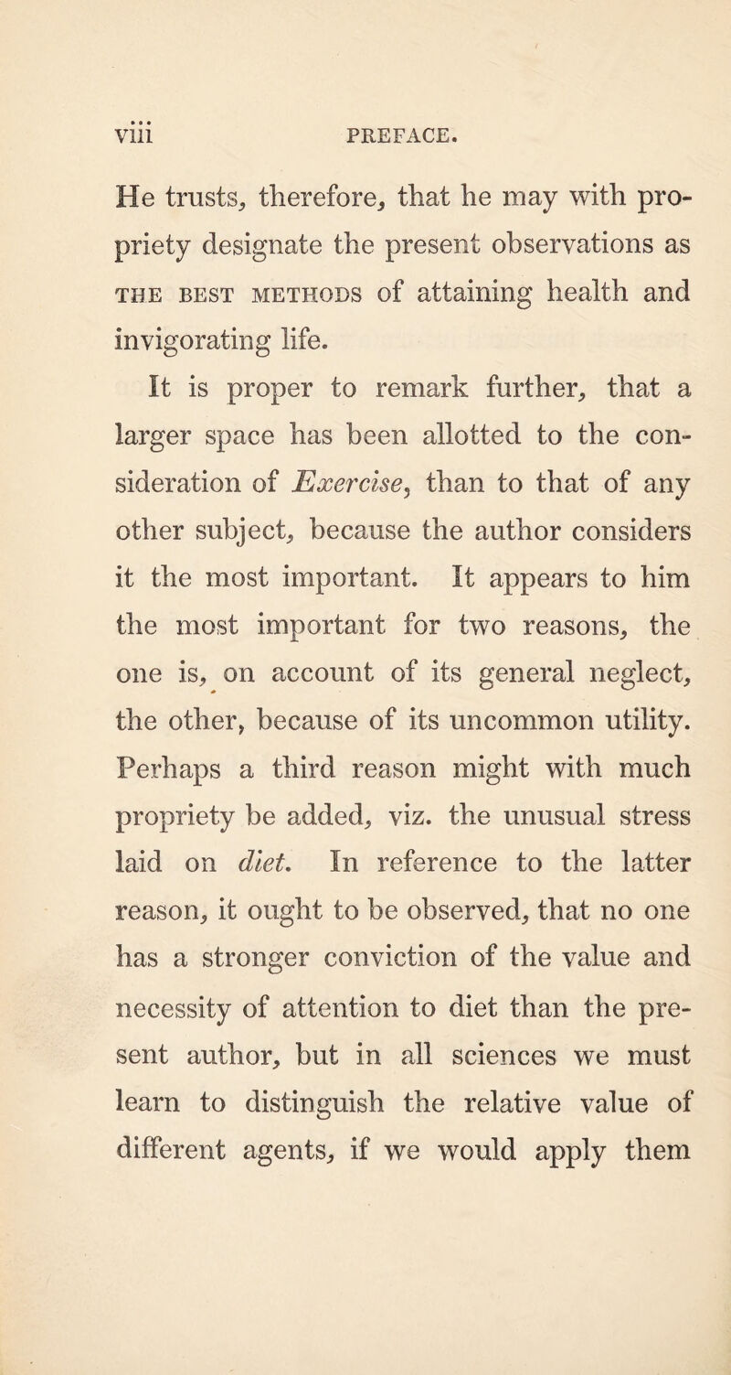 He trusts, therefore, that he may with pro- priety designate the present observations as the best methods of attaining health and invigorating life. It is proper to remark further, that a larger space has been allotted to the con- sideration of Exercise, than to that of any other subject, because the author considers it the most important. It appears to him the most important for two reasons, the one is, on account of its general neglect, the other, because of its uncommon utility. Perhaps a third reason might with much propriety be added, viz. the unusual stress laid on diet. In reference to the latter reason, it ought to be observed, that no one has a stronger conviction of the value and necessity of attention to diet than the pre- sent author, but in all sciences we must learn to distinguish the relative value of different agents, if we would apply them