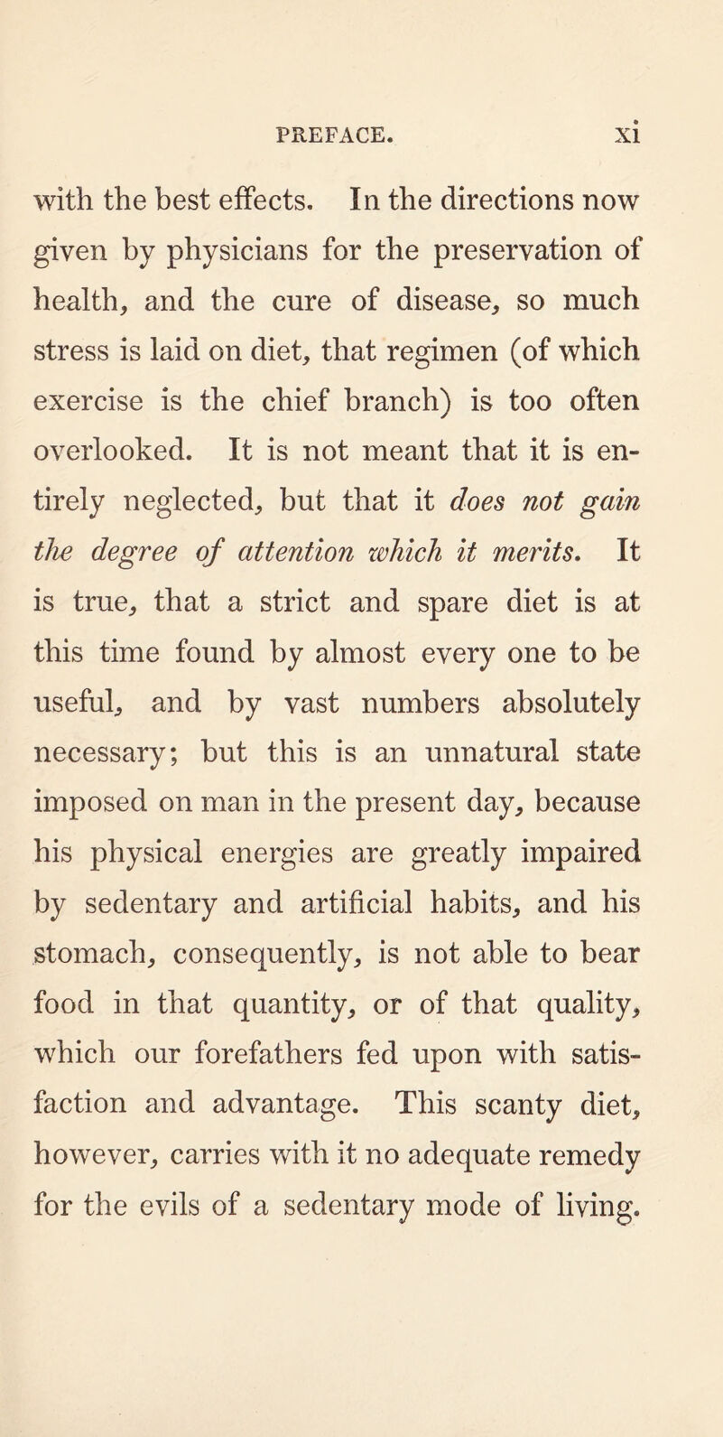 with the best effects. In the directions now given by physicians for the preservation of health, and the cure of disease, so much stress is laid on diet, that regimen (of which exercise is the chief branch) is too often overlooked. It is not meant that it is en- tirely neglected, but that it does not gain the degree of attention zvhich it merits. It is true, that a strict and spare diet is at this time found by almost every one to be useful, and by vast numbers absolutely necessary; but this is an unnatural state imposed on man in the present day, because his physical energies are greatly impaired by sedentary and artificial habits, and his stomach, consequently, is not able to bear food in that quantity, or of that quality, which our forefathers fed upon with satis- faction and advantage. This scanty diet, however, carries with it no adequate remedy for the evils of a sedentary mode of living.