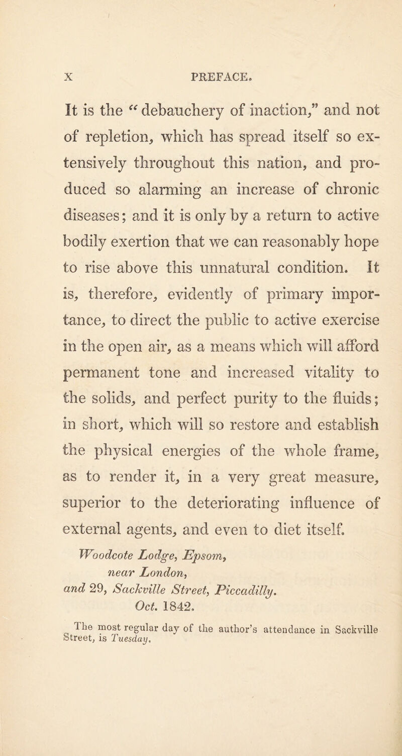 It is the “ debauchery of inaction/’ and not of repletion* which has spread itself so ex- tensively throughout this nation, and pro- duced so alarming an increase of chronic diseases; and it is only by a return to active bodily exertion that we can reasonably hope to rise above this unnatural condition. It is, therefore, evidently of primary impor- tance, to direct the public to active exercise in the open air, as a means which will afford permanent tone and increased vitality to the solids, and perfect purity to the fluids; in short, which will so restore and establish the physical energies of the whole frame, as to render it, in a very great measure, superior to the deteriorating influence of external agents, and even to diet itself. Woodcote Lodge, Epsom, near London, and 29j Sackville Street, Piccadilly. Oct. 1842, 1 be most regular day of the author’s attendance in Sackville Street, is Tuesday,