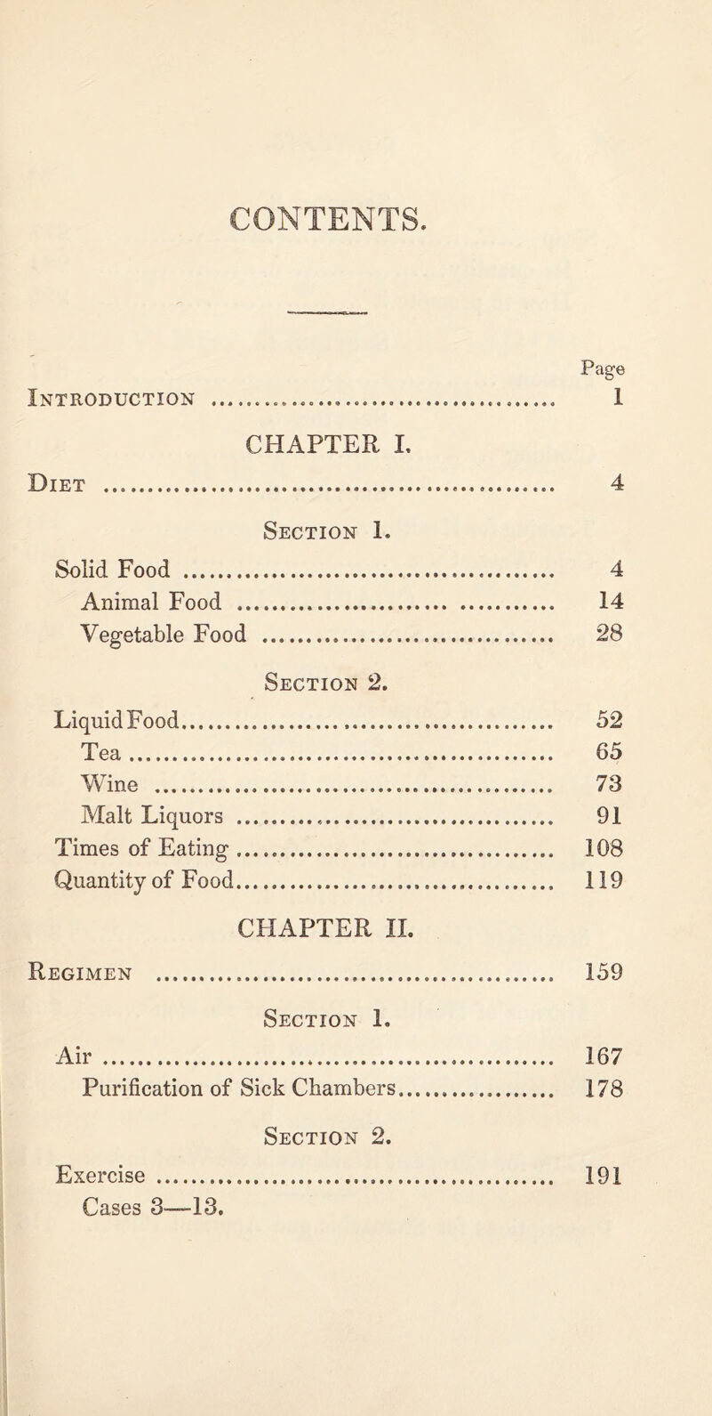 CONTENTS. Page Introduction 1 CHAPTER I. Diet 4 Section 1. Solid Food 4 Animal Food 14 Vegetable Food 28 Section 2. Liquid Food 52 Tea 65 Wine 73 Malt Liquors 91 Times of Eating 108 Quantity of Food 119 CHAPTER II. Regimen 159 Section 1. Air 167 Purification of Sick Chambers 178 Section 2. Exercise 191 Cases 3—13.
