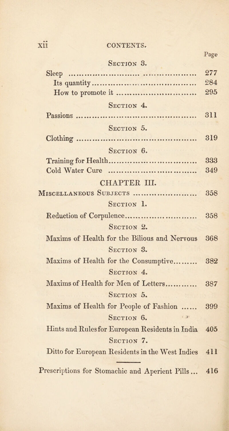 Page Section 3. Sleep .. 277 Its quantity... 284 How to promote it 295 Section 4. Passions 311 Section 5. Clothing 319 Section 6. Training for Health 333 Cold Water Cure 349 CHAPTER III. Miscellaneous Subjects 358 Section 1. Reduction of Corpulence 358 Section 2. Maxims of Health for the Bilious and Nervous 368 Section 3. Maxims of Health for the Consumptive 382 Section 4. Maxims of Health for Men of Letters 387 Section 5. Maxims of Health for People of Fashion ...... 399 Section 6. • 7 Hints and Rules for European Residents in India 405 Section 7. Ditto for European Residents in the West Indies 411 Prescriptions for Stomachic and Aperient Pills... 416