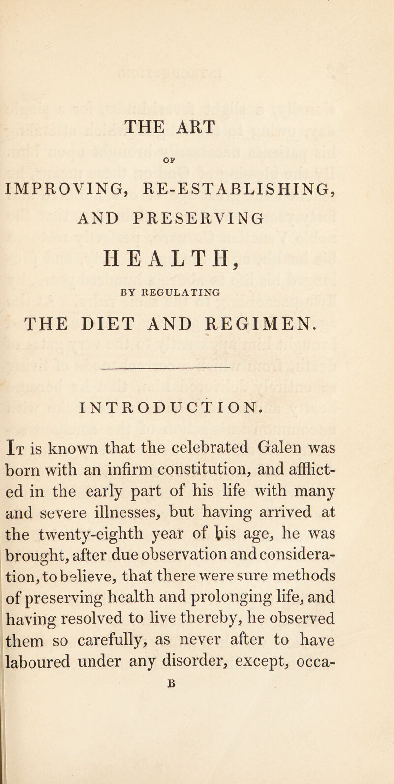 THE ART OP IMPROVING, RE-ESTABLISHING, AND PRESERVING HEALTH, BY REGULATING THE DIET AND REGIMEN. INTRODUCTION. It is known that the celebrated Galen was born with an infirm constitution, and afflict- ed in the early part of his life with many and severe illnesses, but having arrived at the twenty-eighth year of bis age, he was brought, after due observation and considera- tion, to believe, that there were sure methods of preserving health and prolonging life, and having resolved to live thereby, he observed them so carefully, as never after to have laboured under any disorder, except, occa- B