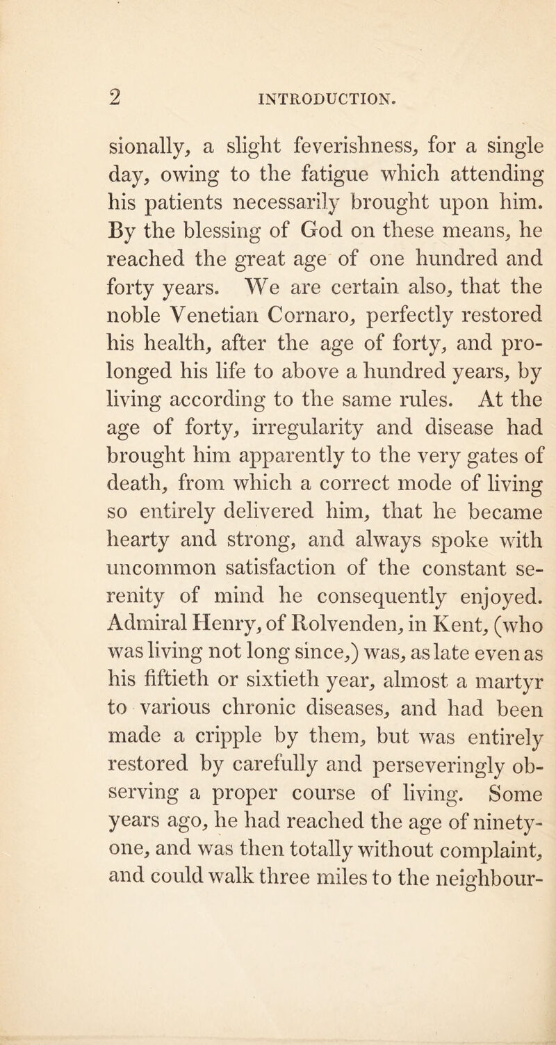 sionally, a slight feverishness,, for a single day, owing to the fatigue which attending his patients necessarily brought upon him. By the blessing of God on these means, he reached the great age of one hundred and forty years. We are certain also, that the noble Venetian Cornaro, perfectly restored his health, after the age of forty, and pro- longed his life to above a hundred years, by living according to the same rules. At the age of forty, irregularity and disease had brought him apparently to the very gates of death, from which a correct mode of living so entirely delivered him, that he became hearty and strong, and always spoke with uncommon satisfaction of the constant se- renity of mind he consequently enjoyed. Admiral Henry, of Rolvenden, in Kent, (who was living not long since,) was, as late even as his fiftieth or sixtieth year, almost a martyr to various chronic diseases, and had been made a cripple by them, but was entirely restored by carefully and perseveringly ob- serving a proper course of living. Some years ago, he had reached the age of ninety- one, and was then totally without complaint, and could walk three miles to the neighbour-