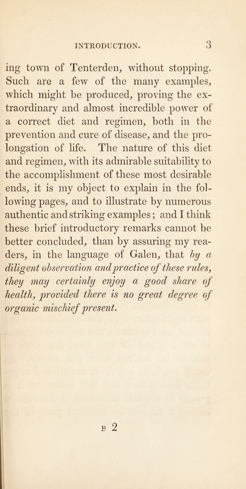 mg town of Tenterden, without stopping. Such are a few of the many examples,, which might be produced, proving the ex- traordinary and almost incredible power of a correct diet and regimen, both in the prevention and cure of disease, and the pro- longation of life. The nature of this diet and regimen, with its admirable suitability to the accomplishment of these most desirable ends, it is my object to explain in the fol- lowing pages, and to illustrate by numerous authentic and striking examples; and I think these brief introductory remarks cannot be better concluded, than by assuring my rea- ders, in the language of Galen, that by a diligent observation and practice of these rules, they may certainly enjoy a good share of health, provided there is no great degree of organic mischief present.