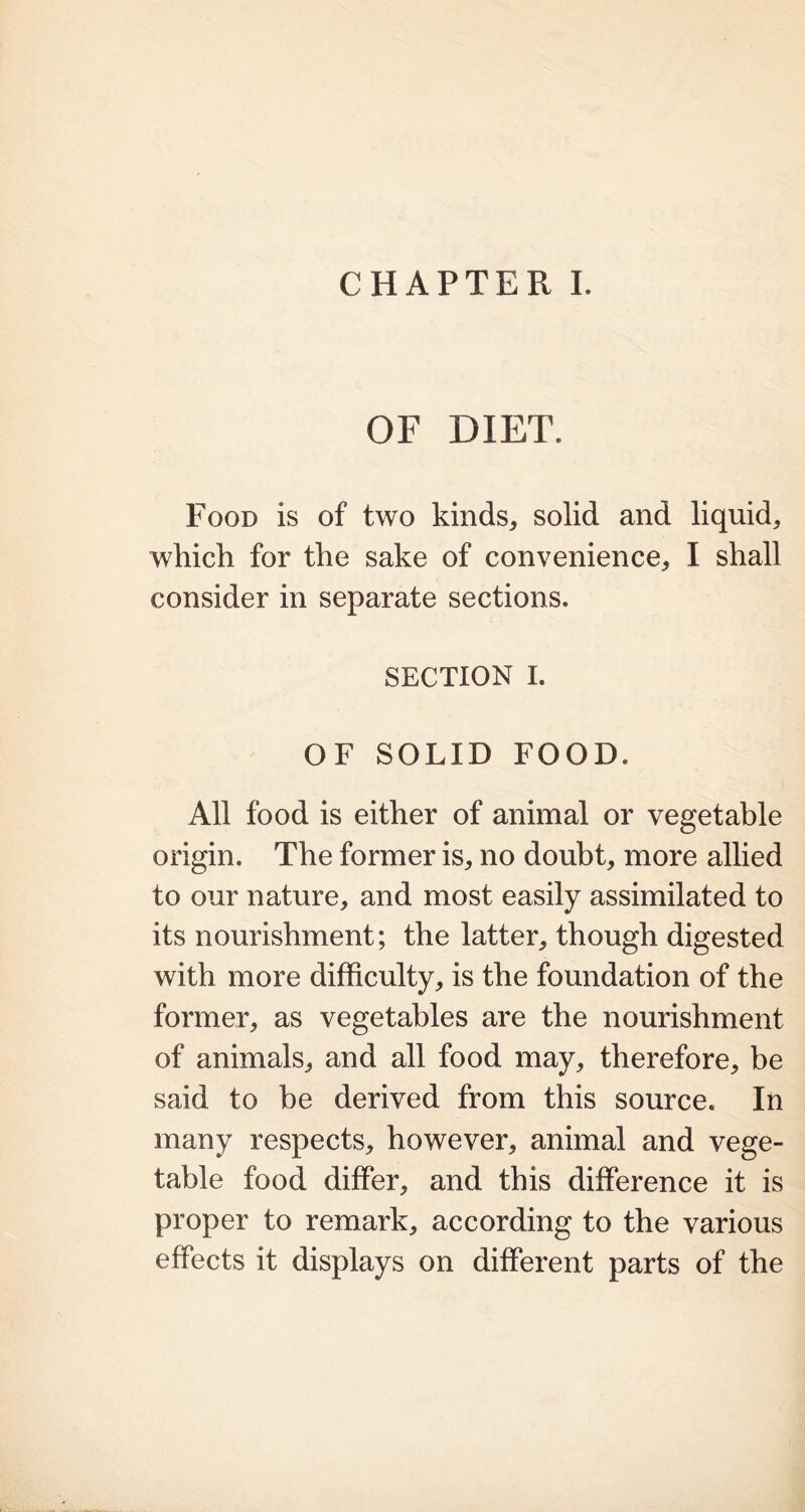 OF DIET. Food is of two kinds, solid and liquid, which for the sake of convenience, I shall consider in separate sections. SECTION I. OF SOLID FOOD. All food is either of animal or vegetable origin. The former is, no doubt, more allied to our nature, and most easily assimilated to its nourishment; the latter, though digested with more difficulty, is the foundation of the former, as vegetables are the nourishment of animals, and all food may, therefore, be said to be derived from this source. In many respects, however, animal and vege- table food differ, and this difference it is proper to remark, according to the various effects it displays on different parts of the