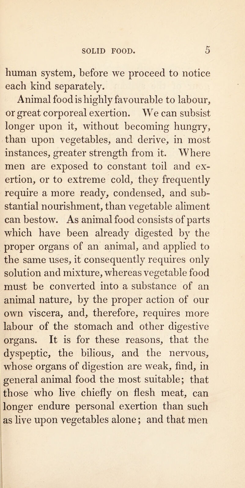 human system, before we proceed to notice each kind separately. Animal food is highly favourable to labour, or great corporeal exertion. We can subsist longer upon it, without becoming hungry, than upon vegetables, and derive, in most instances, greater strength from it. Where men are exposed to constant toil and ex- ertion, or to extreme cold, they frequently require a more ready, condensed, and sub- stantial nourishment, than vegetable aliment can bestow. As animal food consists of parts which have been already digested by the proper organs of an animal, and applied to the same uses, it consequently requires only solution and mixture, whereas vegetable food must be converted into a substance of an animal nature, by the proper action of our own viscera, and, therefore, requires more labour of the stomach and other digestive organs. It is for these reasons, that the dyspeptic, the bilious, and the nervous, whose organs of digestion are weak, find, in general animal food the most suitable; that those who live chiefly on flesh meat, can longer endure personal exertion than such as live upon vegetables alone; and that men
