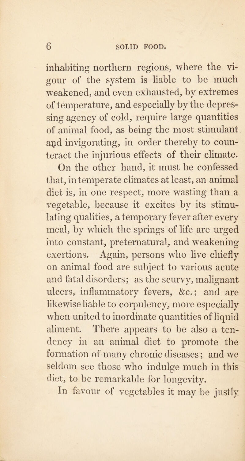 inhabiting northern regions,, where the vi- gour of the system is liable to be much weakened, and even exhausted,, by extremes of temperature, and especially by the depres- sing agency of cold, require large quantities of animal food, as being the most stimulant and invigorating, in order thereby to coun- teract the injurious effects of their climate. On the other hand, it must be confessed that, in temperate climates at least, an animal diet is, in one respect, more wasting than a vegetable, because it excites by its stimu- lating qualities, a temporary fever after every meal, by which the springs of life are urged into constant, preternatural, and weakening exertions. Again, persons who live chiefly on animal food are subject to various acute and fatal disorders; as the scurvy, malignant ulcers, inflammatory fevers, &c.; and are likewise liable to corpulency, more especially when united to inordinate quantities of liquid aliment. There appears to be also a ten- dency in an animal diet to promote the formation of many chronic diseases; and we seldom see those who indulge much in this diet, to be remarkable for longevity. In favour of vegetables it may be justly
