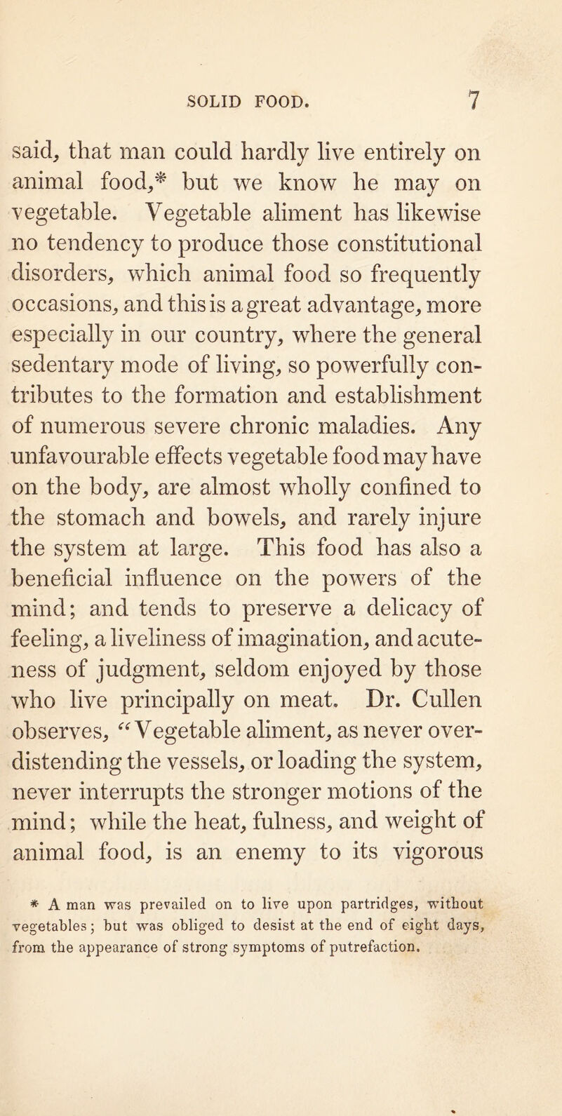 said, that man could hardly live entirely on animal food,* but we know he may on vegetable. Vegetable aliment has likewise no tendency to produce those constitutional disorders, which animal food so frequently occasions, and this is a great advantage, more especially in our country, where the general sedentary mode of living, so powerfully con- tributes to the formation and establishment of numerous severe chronic maladies. Any unfavourable effects vegetable food may have on the body, are almost wholly confined to the stomach and bowels, and rarely injure the system at large. This food has also a beneficial influence on the powers of the mind; and tends to preserve a delicacy of feeling, a liveliness of imagination, and acute- ness of judgment, seldom enjoyed by those who live principally on meat. Dr. Cullen observes, “Vegetable aliment, as never over- distending the vessels, or loading the system, never interrupts the stronger motions of the mind; while the heat, fulness, and weight of animal food, is an enemy to its vigorous * A man was prevailed on to live upon partridges, without vegetables; but was obliged to desist at the end of eight days, from the appearance of strong symptoms of putrefaction.