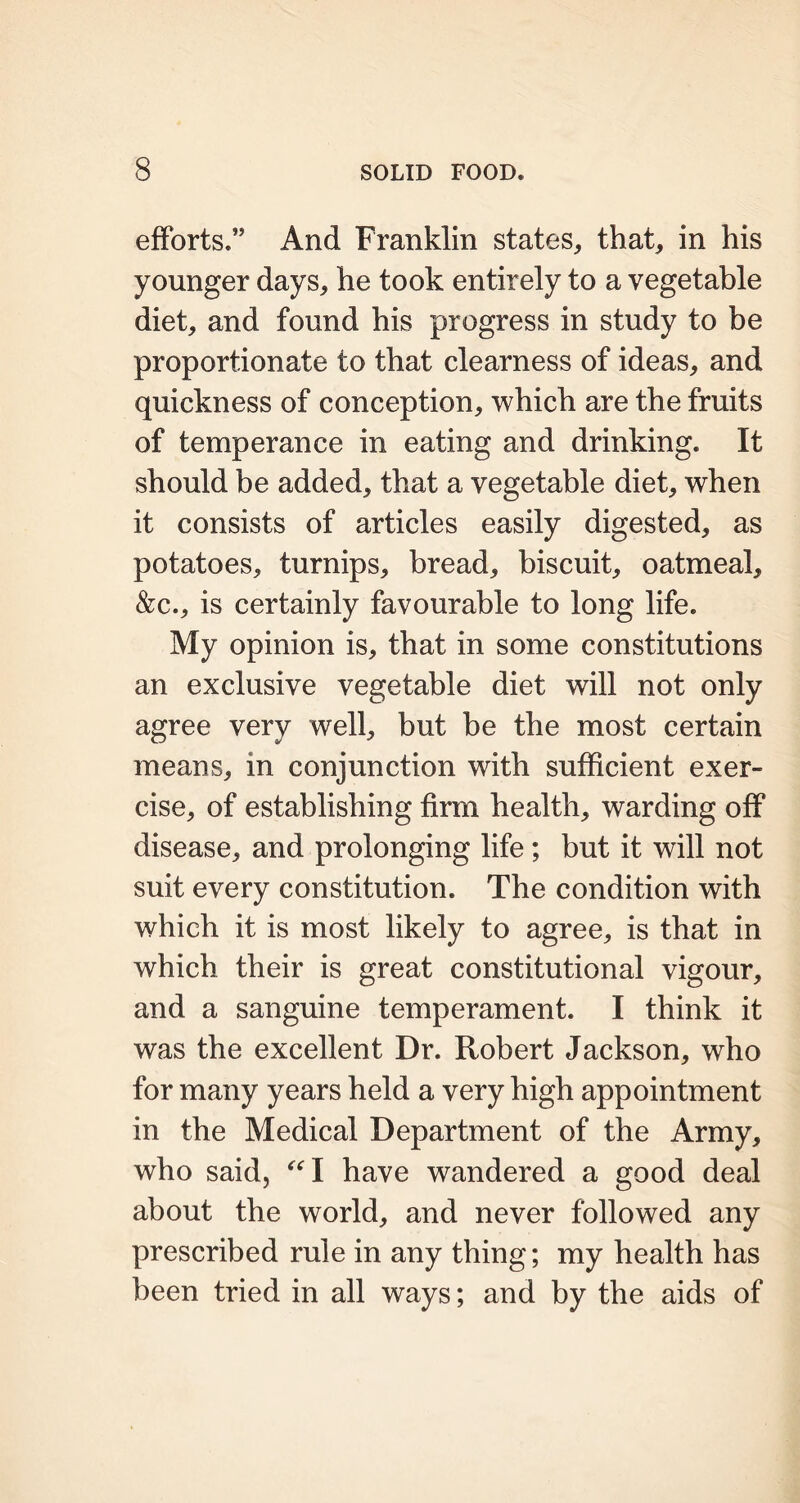 efforts.” And Franklin states, that, in his younger days, he took entirely to a vegetable diet, and found his progress in study to be proportionate to that clearness of ideas, and quickness of conception, which are the fruits of temperance in eating and drinking. It should be added, that a vegetable diet, when it consists of articles easily digested, as potatoes, turnips, bread, biscuit, oatmeal, &c., is certainly favourable to long life. My opinion is, that in some constitutions an exclusive vegetable diet will not only agree very well, but be the most certain means, in conjunction with sufficient exer- cise, of establishing firm health, warding off disease, and prolonging life ; but it will not suit every constitution. The condition with which it is most likely to agree, is that in which their is great constitutional vigour, and a sanguine temperament. I think it was the excellent Dr. Robert Jackson, who for many years held a very high appointment in the Medical Department of the Army, who said, “I have wandered a good deal about the world, and never followed any prescribed rule in any thing; my health has been tried in all ways; and by the aids of