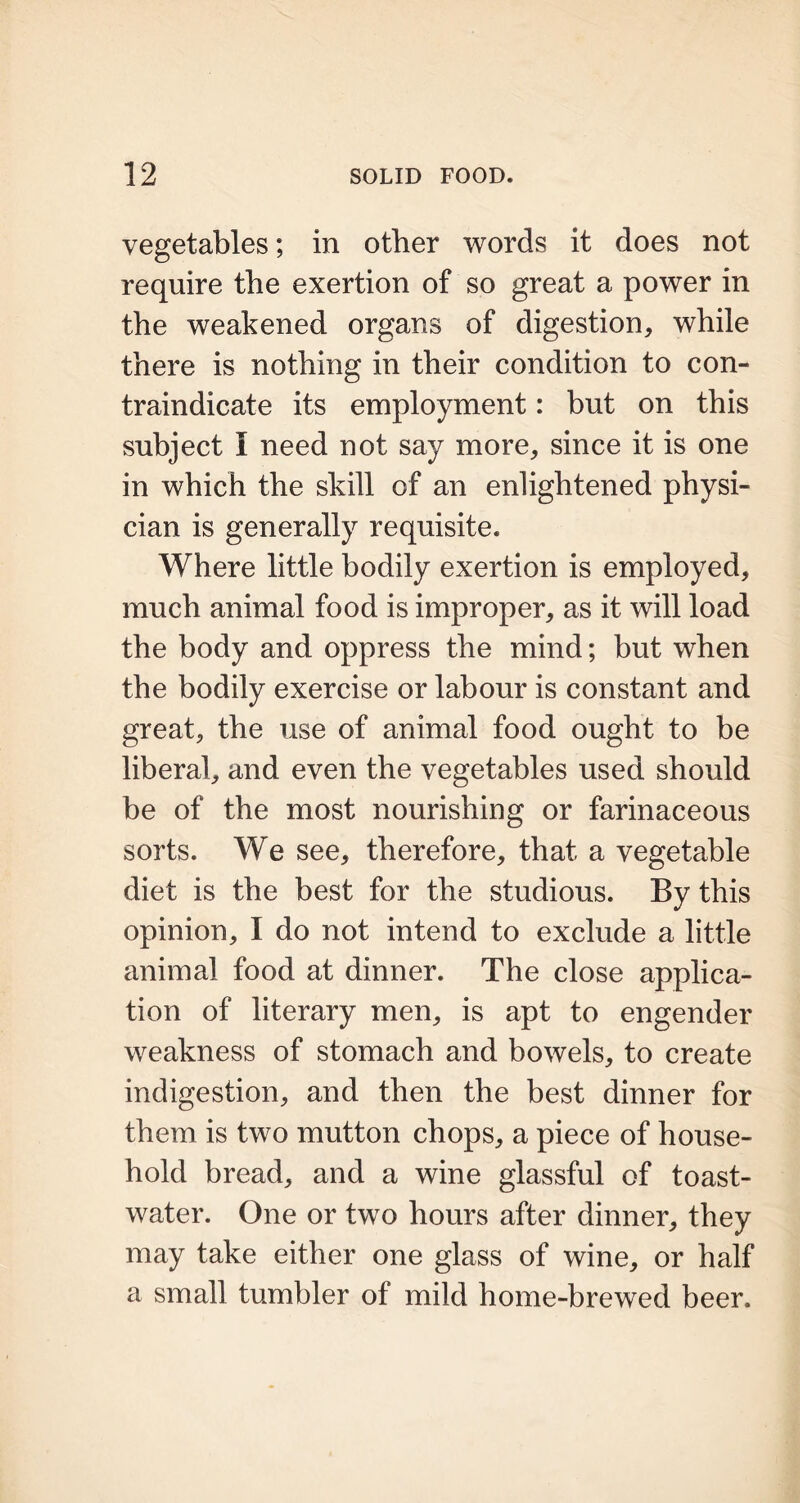 vegetables; in other words it does not require the exertion of so great a power in the weakened organs of digestion, while there is nothing in their condition to con- traindicate its employment: but on this subject I need not say more, since it is one in which the skill of an enlightened physi- cian is generally requisite. Where little bodily exertion is employed, much animal food is improper, as it will load the body and oppress the mind; but when the bodily exercise or labour is constant and great, the use of animal food ought to be liberal, and even the vegetables used should be of the most nourishing or farinaceous sorts. We see, therefore, that a vegetable diet is the best for the studious. By this opinion, I do not intend to exclude a little animal food at dinner. The close applica- tion of literary men, is apt to engender weakness of stomach and bowels, to create indigestion, and then the best dinner for them is two mutton chops, a piece of house- hold bread, and a wine glassful of toast- water. One or two hours after dinner, they may take either one glass of wine, or half a small tumbler of mild home-brewed beer.