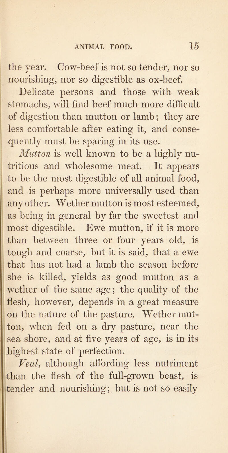 the year. Cow-beef is not so tender,, nor so nourishing, nor so digestible as ox-beef. Delicate persons and those with weak stomachs, will find beef much more difficult of digestion than mutton or lamb; they are less comfortable after eating it, and conse- quently must be sparing in its use. Mutton is well known to be a highly nu- tritious and wholesome meat. It appears to be the most digestible of all animal food, and is perhaps more universally used than any other. Wether mutton is most esteemed, as being in general by far the sweetest and most digestible. Ewe mutton, if it is more than between three or four years old, is tough and coarse, but it is said, that a ewe that has not had a lamb the season before she is killed, yields as good mutton as a wether of the same age; the quality of the flesh, however, depends in a great measure on the nature of the pasture. Wether mut- ton, when fed on a dry pasture, near the sea shore, and at five years of age, is in its highest state of perfection. Veal, although affording less nutriment than the flesh of the full-grown beast, is tender and nourishing; but is not so easily