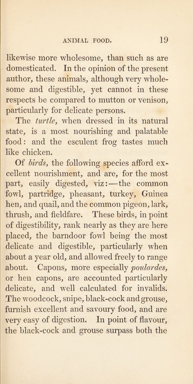 likewise more wholesome,, than such as are domesticated. In the opinion of the present author, these animals, although very whole- some and digestible, yet cannot in these respects be compared to mutton or venison, particularly for delicate persons. The turtle, when dressed in its natural state, is a most nourishing and palatable food: and the esculent frog tastes much like chicken. Of birds, the following species afford ex- cellent nourishment, and are, for the most part, easily digested, viz:—the common fowl, partridge, pheasant, turkey, Guinea hen, and quail, and the common pigeon, lark, thrush, and fieldfare. These birds, in point of digestibility, rank nearly as they are here placed, the barndoor fowl being the most delicate and digestible, particularly when about a year old, and allowed freely to range about. Capons, more especially poidctrdes, or hen capons, are accounted particularly delicate, and well calculated for invalids. The woodcock, snipe, black-cock and grouse, furnish excellent and savoury food, and are very easy of digestion. In point of flavour, the black-cock and grouse surpass both the