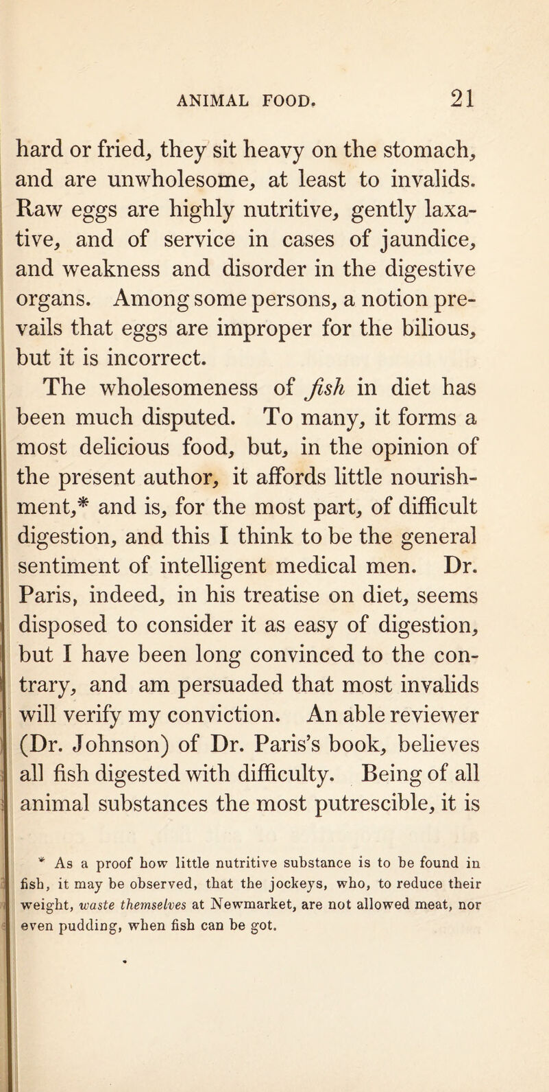 hard or fried, they sit heavy on the stomach, and are unwholesome, at least to invalids. Raw eggs are highly nutritive, gently laxa- tive, and of service in cases of jaundice, and weakness and disorder in the digestive organs. Among some persons, a notion pre- vails that eggs are improper for the bilious, but it is incorrect. The wholesomeness of Jish in diet has been much disputed. To many, it forms a most delicious food, but, in the opinion of the present author, it affords little nourish- ment,* and is, for the most part, of difficult digestion, and this I think to be the general sentiment of intelligent medical men. Dr. Paris, indeed, in his treatise on diet, seems disposed to consider it as easy of digestion, but I have been long convinced to the con- trary, and am persuaded that most invalids will verify my conviction. An able reviewer (Dr. Johnson) of Dr. Paris’s book, believes all fish digested with difficulty. Being of all animal substances the most putrescible, it is * As a proof how little nutritive substance is to be found in fish, it may be observed, that the jockeys, who, to reduce their I weight, waste themselves at Newmarket, are not allowed meat, nor even pudding, when fish can be got.