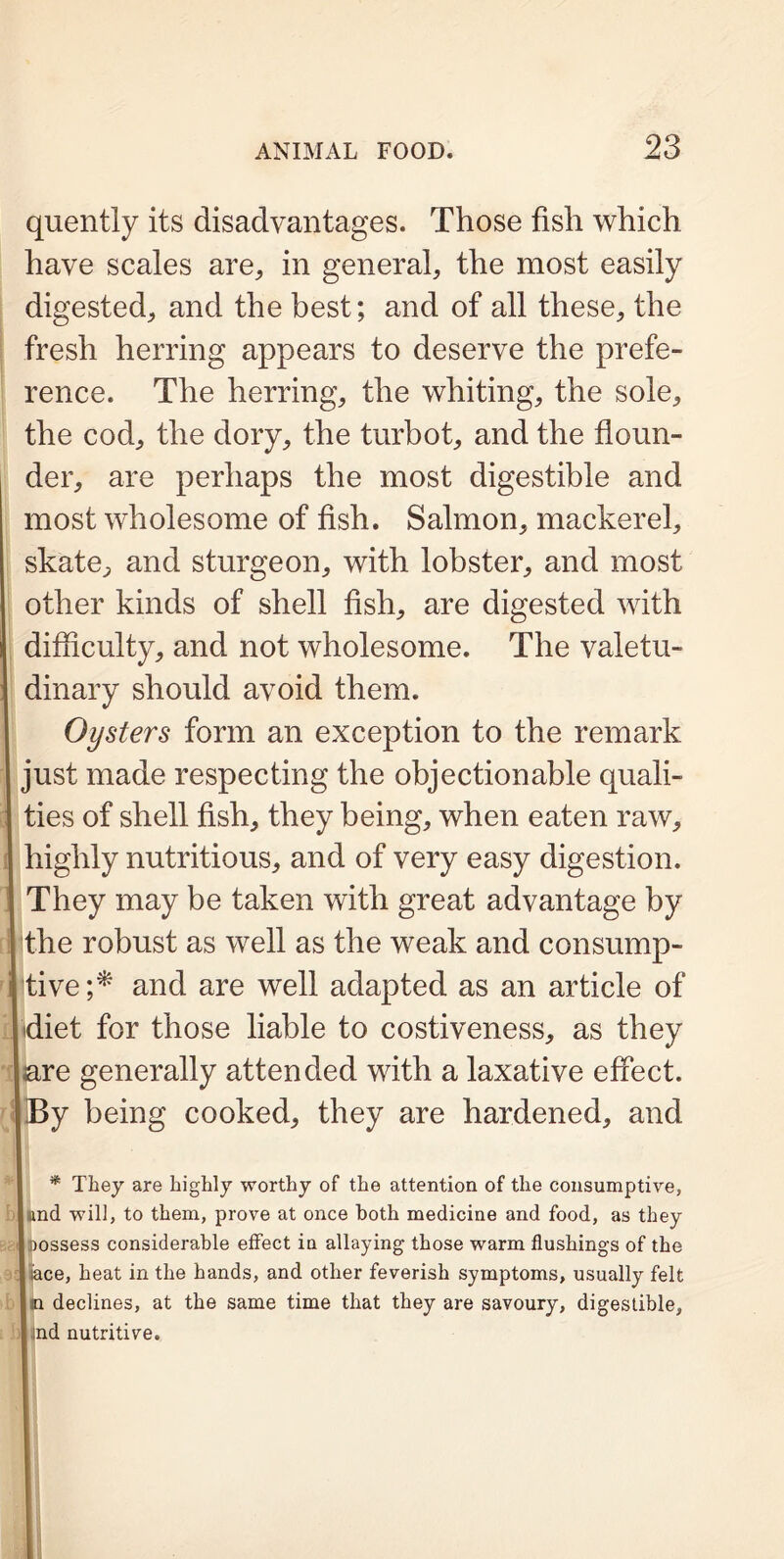 quently its disadvantages. Those fish which have scales are, in general, the most easily digested, and the best; and of all these, the fresh herring appears to deserve the prefe- rence. The herring, the whiting, the sole, the cod, the dory, the turbot, and the floun- der, are perhaps the most digestible and most wholesome of fish. Salmon, mackerel, skate, and sturgeon, with lobster, and most other kinds of shell fish, are digested with difficulty, and not wholesome. The valetu- dinary should avoid them. Oysters form an exception to the remark just made respecting the objectionable quali- ties of shell fish, they being, when eaten raw, highly nutritious, and of very easy digestion. They may be taken with great advantage by the robust as well as the weak and consump- tive;* and are well adapted as an article of diet for those liable to costiveness, as they are generally attended with a laxative effect. I By being cooked, they are hardened, and * They are highly worthy of the attention of the consumptive, |nnd will, to them, prove at once both medicine and food, as they I possess considerable effect in allaying those warm flushings of the I ace, heat in the hands, and other feverish symptoms, usually felt In declines, at the same time that they are savoury, digestible, I nd nutritive.
