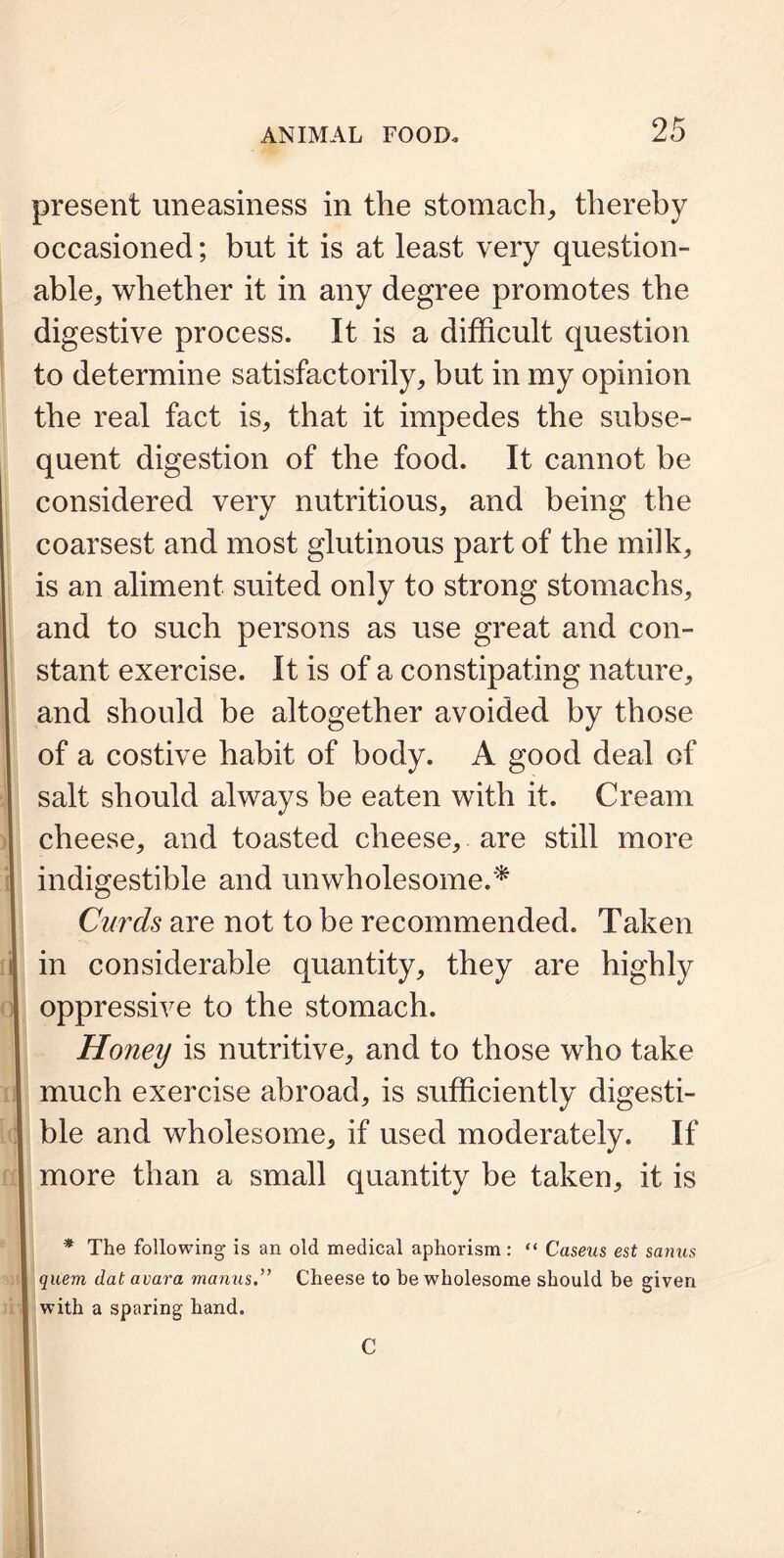 present uneasiness in the stomach, thereby occasioned; but it is at least very question- able, whether it in any degree promotes the digestive process. It is a difficult question to determine satisfactorily, but in my opinion the real fact is, that it impedes the subse- quent digestion of the food. It cannot be considered very nutritious, and being the coarsest and most glutinous part of the milk, is an aliment suited only to strong stomachs, and to such persons as use great and con- stant exercise. It is of a constipating nature, and should be altogether avoided by those of a costive habit of body. A good deal of salt should always be eaten with it. Cream cheese, and toasted cheese, are still more indigestible and unwholesome.* Curds are not to be recommended. Taken in considerable quantity, they are highly oppressive to the stomach. Honey is nutritive, and to those who take much exercise abroad, is sufficiently digesti- ble and wholesome, if used moderately. If more than a small quantity be taken, it is * The following is an old medical aphorism: “ Caseus est sanus quem dat avara manus.” Cheese to be wholesome should be given with a sparing hand. C