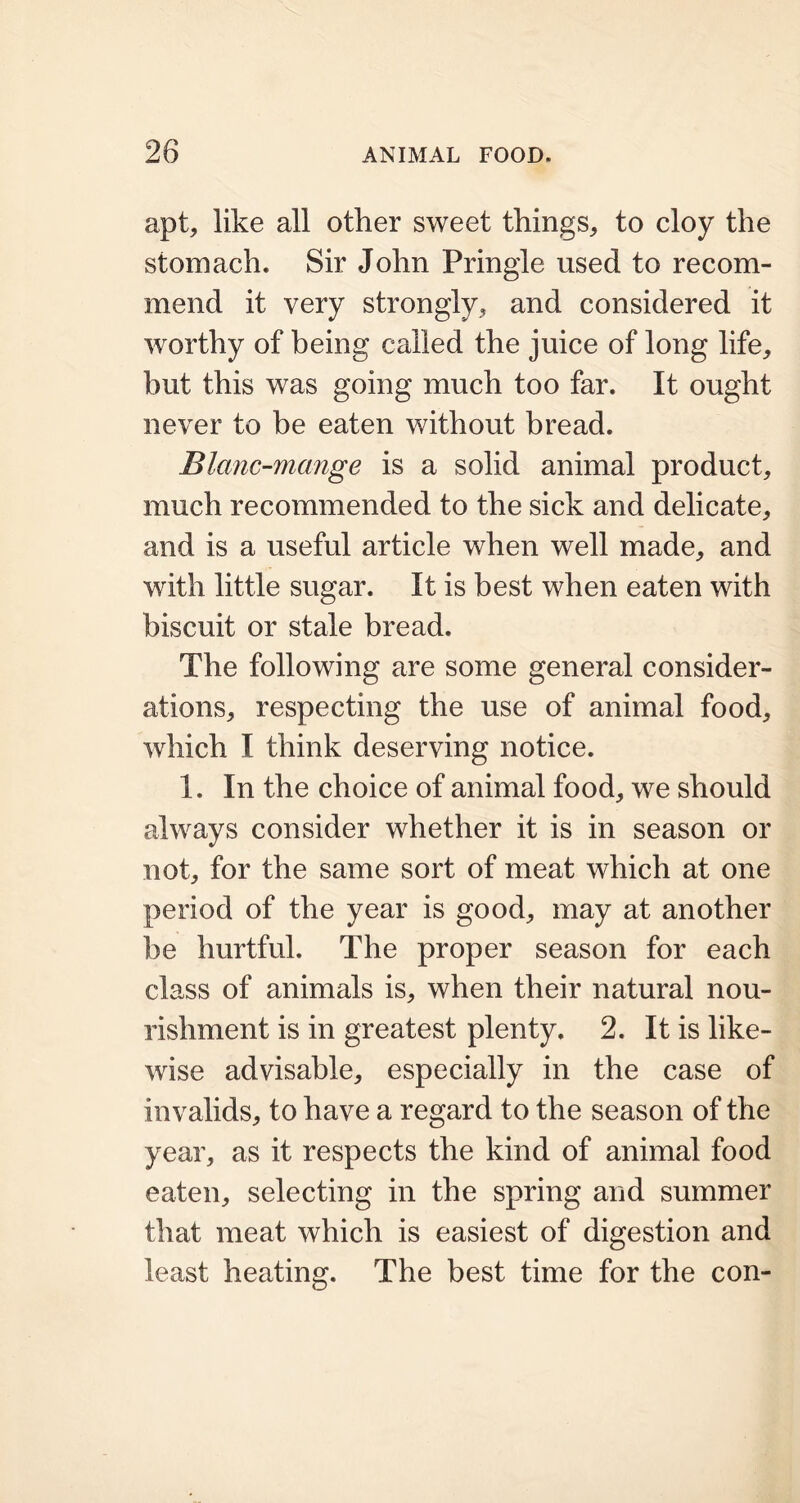 apt, like all other sweet things, to cloy the stomach. Sir John Pringle used to recom- mend it very strongly, and considered it worthy of being called the juice of long life, but this was going much too far. It ought never to be eaten without bread. Blanc-mange is a solid animal product, much recommended to the sick and delicate, and is a useful article when well made, and with little sugar. It is best when eaten with biscuit or stale bread. The following are some general consider- ations, respecting the use of animal food, which I think deserving notice. 1. In the choice of animal food, we should always consider whether it is in season or not, for the same sort of meat which at one period of the year is good, may at another be hurtful. The proper season for each class of animals is, when their natural nou- rishment is in greatest plenty. 2. It is like- wise advisable, especially in the case of invalids, to have a regard to the season of the year, as it respects the kind of animal food eaten, selecting in the spring and summer that meat which is easiest of digestion and least heating. The best time for the con-