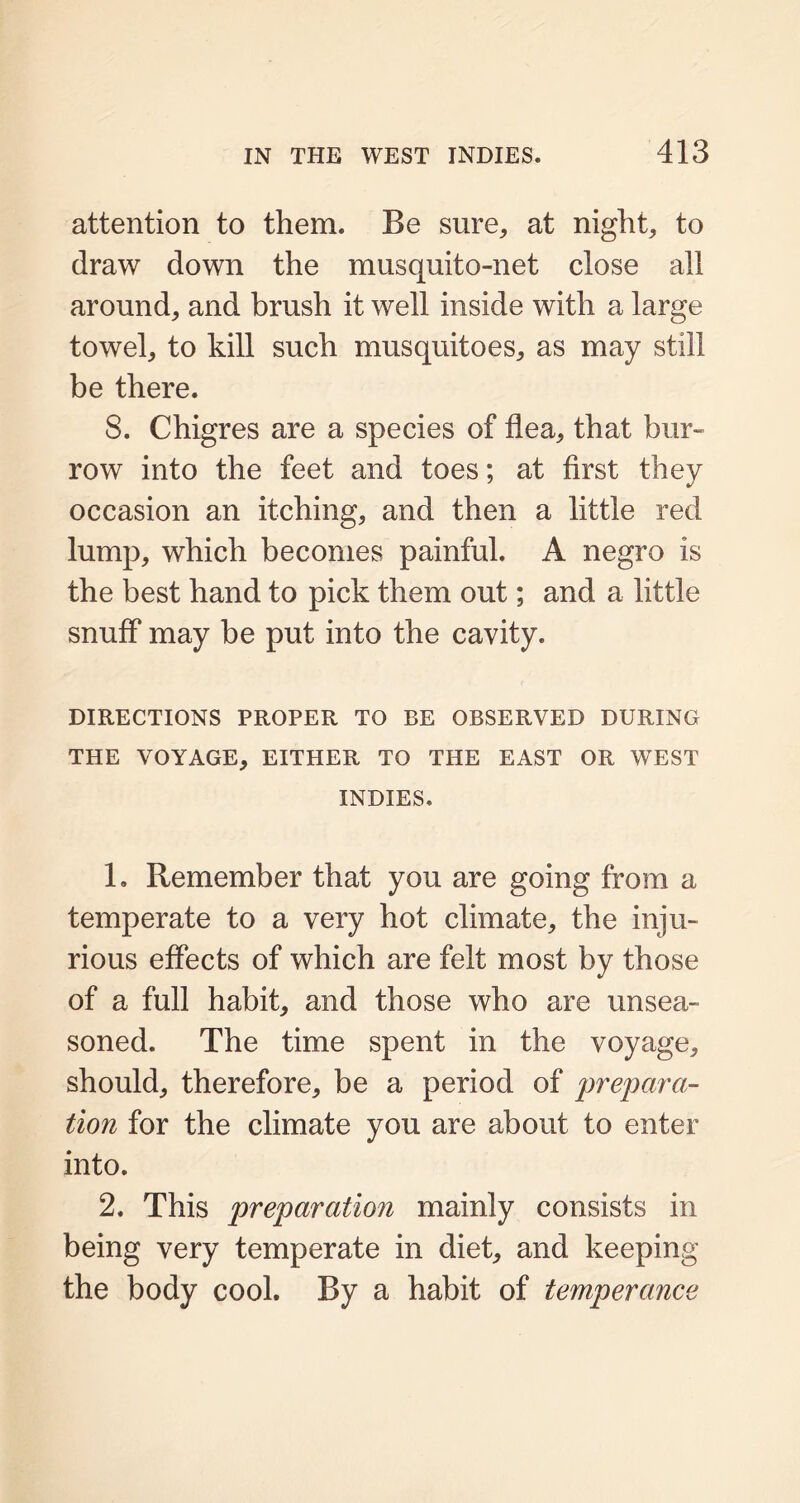attention to them. Be sure, at night, to draw down the musquito-net close all around, and brush it well inside with a large towel, to kill such musquitoes, as may still be there. 8. Chigres are a species of flea, that bur- row into the feet and toes; at first they occasion an itching, and then a little red lump, which becomes painful. A negro is the best hand to pick them out; and a little snuff may be put into the cavity. DIRECTIONS PROPER TO BE OBSERVED DURING THE VOYAGE, EITHER TO THE EAST OR WEST INDIES. 1. Remember that you are going from a temperate to a very hot climate, the inju- rious effects of which are felt most by those of a full habit, and those who are unsea- soned. The time spent in the voyage, should, therefore, be a period of prepara- tion for the climate you are about to enter into. 2. This preparation mainly consists in being very temperate in diet, and keeping the body cool. By a habit of temperance