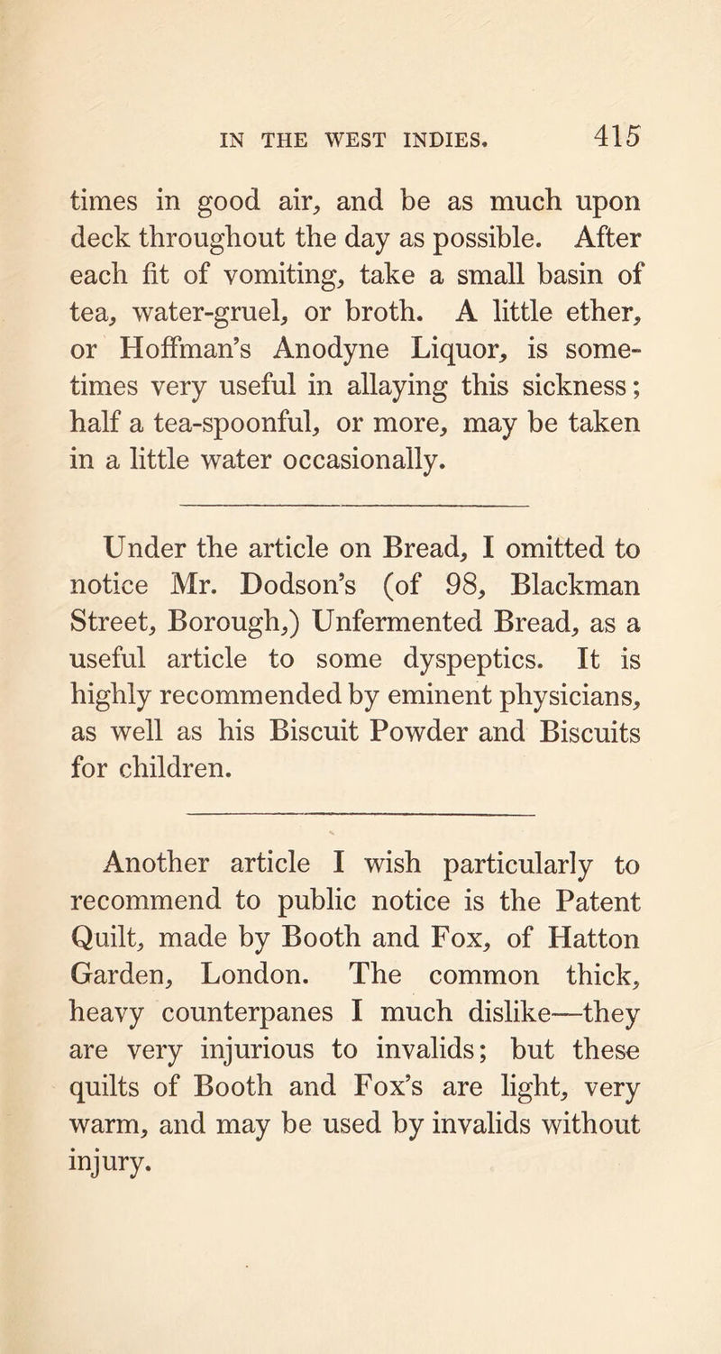 times in good air, and be as much upon deck throughout the day as possible. After each fit of vomiting, take a small basin of tea, water-gruel, or broth. A little ether, or Hoffman’s Anodyne Liquor, is some- times very useful in allaying this sickness; half a tea-spoonful, or more, may be taken in a little water occasionally. Under the article on Bread, I omitted to notice Mr. Dodson’s (of 98, Blackman Street, Borough,) Unfermented Bread, as a useful article to some dyspeptics. It is highly recommended by eminent physicians, as well as his Biscuit Powder and Biscuits for children. Another article I wish particularly to recommend to public notice is the Patent Quilt, made by Booth and Fox, of Hatton Garden, London. The common thick, heavy counterpanes I much dislike—they are very injurious to invalids; but these quilts of Booth and Fox’s are light, very warm, and may be used by invalids without injury.