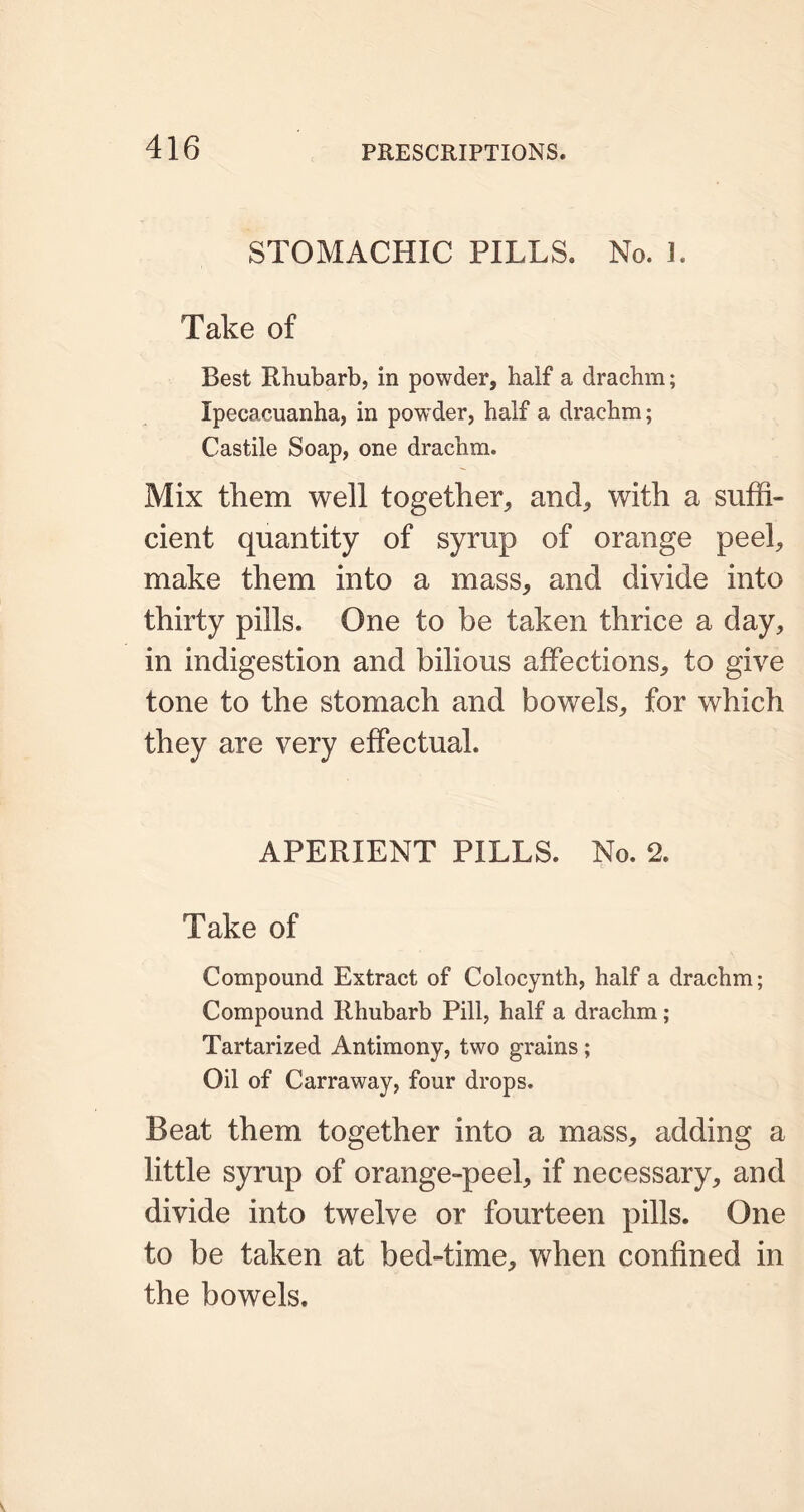 STOMACHIC PILLS. No. 3. Take of Best Rhubarb, in powder, half a drachm; Ipecacuanha, in powder, half a drachm; Castile Soap, one drachm. Mix them well together, and, with a suffi- cient quantity of syrup of orange peel, make them into a mass, and divide into thirty pills. One to be taken thrice a day, in indigestion and bilious affections, to give tone to the stomach and bowels, for which they are very effectual. APERIENT PILLS. No. 2. Take of Compound Extract of Colocynth, half a drachm; Compound Rhubarb Pill, half a drachm ; Tartarized Antimony, two grains; Oil of Carraway, four drops. Beat them together into a mass, adding a little syrup of orange-peel, if necessary, and divide into twelve or fourteen pills. One to be taken at bed-time, when confined in the bowels.