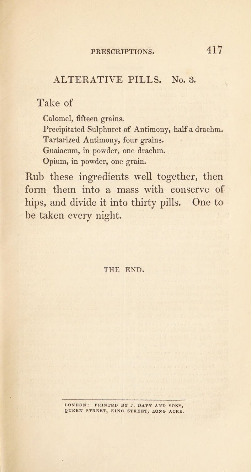 ALTERATIVE PILLS. No. 3. Take of Calomel, fifteen grains. Precipitated Sulphuret of Antimony, half a drachm. Tartarized Antimony, four grains. Guaiacum, in powder, one drachm. Opium, in powder, one grain. Rub these ingredients well together,, then form them into a mass with conserve of hips, and divide it into thirty pills. One to be taken every night. THE END. LONDON: PRINTED BY J. DAVY AND SONS, QUEEN STREET, KING STREET, LONG ACRE.