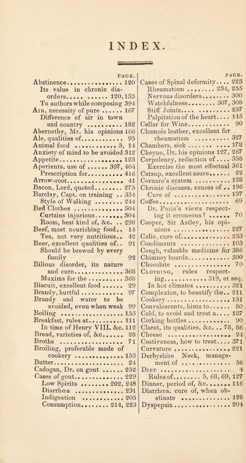 INDEX PAGE. Abstinence . 120 Its value in chronic dis- orders 120,133 To authors while composing 394 Aik, necessity of pure ...... 167 Difference of air in town and country 182 Abernethy, Mr. his opinions 166 Ale, qualities of 95 Animal food ............ 5, 14 Anxiety of mind to be avoided 312 Appetite 123 Aperients, use of 397, 404 Prescription for. 416 Arrow-root.... 41 Bacon, Lord, quoted 275 Barclay, Capt. on training .. 334 Style of Walking 244 Bed Clothes 304 Curtains injurious. 304 Room, best kind of, &c. .. 298 Beef, most nourishing food.. 14 Tea, not very nutritious.. 42 Beer, excellent qualities of.. 91 Should be brewed by every family 92 Bilious disorder, its nature and cure 368 Maxims for the 368 Biscuit, excellent food 29 Brandy, hurtful 97 Brandy and water to be avoided, even when weak 99 Boiling 153 Breakfast, rules at Ill In time of Henry VIII. &c. 112 Bread, varieties of, &c 28 Broths 71 Broiling, preferable mode of cookery 153 Butter 24 Cadogan, Dr. on gout 252 Cases of gout 229 Low Spirits 202, 248 Diarrhoea 231 Indigestion 205 Consumption 214, 223 PAGE. Cases of Spinal deformity.... 223 Nervous disorders 300 Watchfulness........ 307, 308 Stiff Joints, 257 Palpitation of the heart.... 115 Cellar for Wine 90 Chamois leather, excellent for rheumatism 327 Chambers, sick 178 Cheyne, Dr. his opinions 127, 267 Corpulency, reduction of.... 358 Exercise the most effectual 361 Catsup, excellent sauce...... 22 Cornaro’s system 128 Chronic diseases, causes of .. 196 Cure of 197 Coffee....... 69 Dr. Paris’s views respect- ing it erroneous 1 70 Cooper, Sir Astlev, his opi- nions 227 Colic, cure of. 233 Condiments 103 Cough, valuable medicine for 386 Chimney boards 300 Chocolate 70 Clothing, rules respect- ing 319, et seq. In hot climates 321 Complexion, to beautify the.. 211 Cookery 151 Convalescents, hints to 80 Cold, to avoid and treat a.. .. 187 Corking bottles 90 v Claret, its qualities, &c. .. 78, 86 Cheese 24 Costiveness, how to treat.... 371 Curvature „ 221 Derbyshire Neck, manage- ment of .. - . 56 Diet 4 Rules of 5, 68, 69, 127 Dinner, period of, &c 116 Diarrhoea, cure of, when ob- stinate 128 Dyspepsia 204