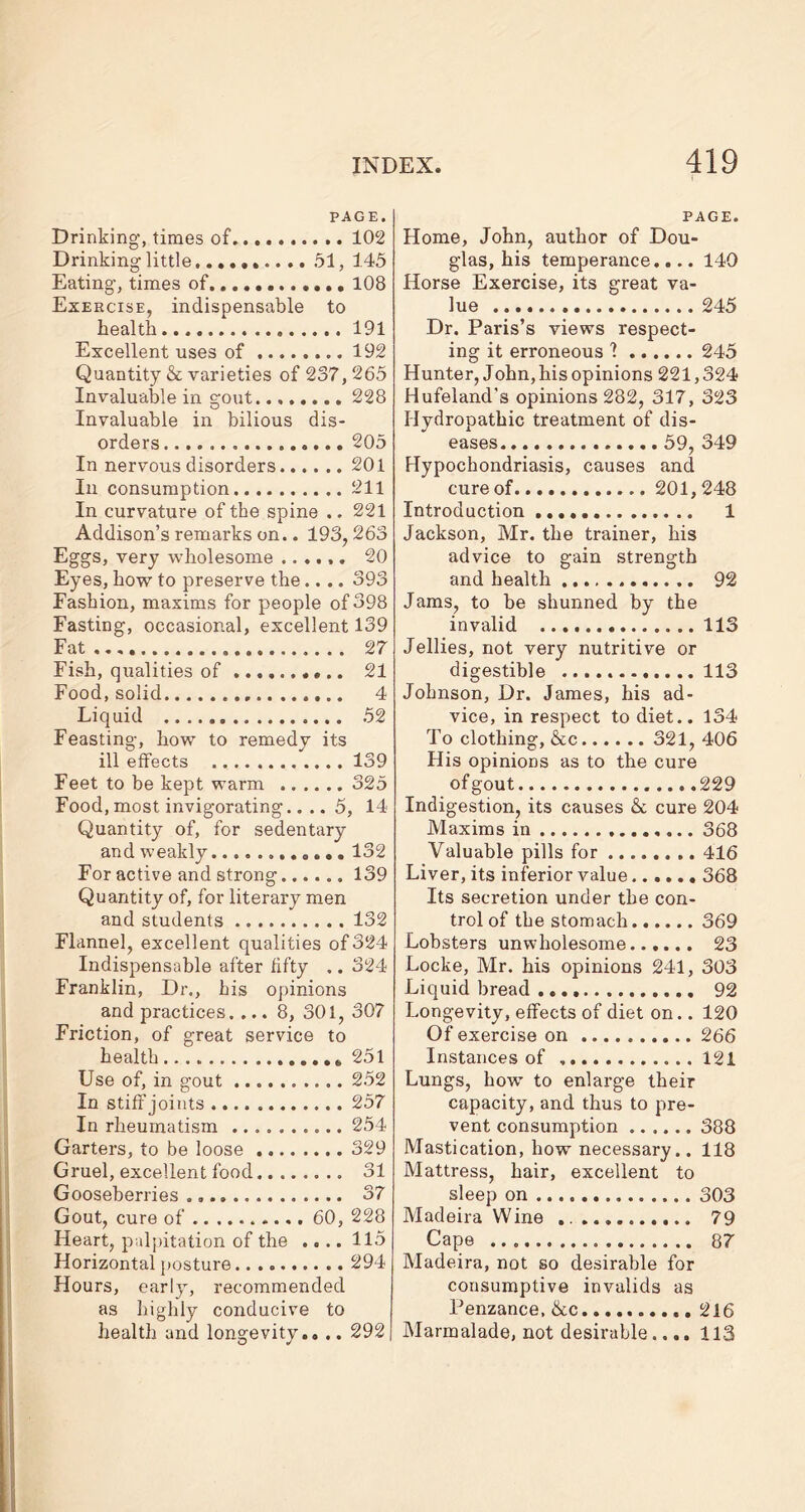 PAGE. Drinking, times of 102 Drinking little,......... 51, 145 Eating, times of............ 108 Exercise, indispensable to health 191 Excellent uses of 192 Quantity & varieties of 237,265 Invaluable in gout. 228 Invaluable in bilious dis- orders 205 In nervous disorders 201 In consumption 211 In curvature of the spine .. 221 Addison’s remarks on.. 193,263 Eggs, very wholesome ...... 20 Eyes, how to preserve the.... 393 Fashion, maxims for people of 398 Fasting, occasional, excellent 139 Fat 27 Fish, qualities of 21 Food, solid 4 Liquid 52 Feasting, how to remedy its ill effects 139 Feet to be kept warm 325 Food, most invigorating.... 5, 14 Quantity of, for sedentary and weakly............ 132 For active and strong 139 Quantity of, for literary men and students 132 Flannel, excellent qualities of 324 Indispensable after fifty .. 324 Franklin, Dr., his opinions and practices. ... 8, 301, 307 Friction, of great service to health 251 Use of, in gout 252 In stiff joints 257 In rheumatism .......... 254 Garters, to be loose 329 Gruel, excellent food 31 Gooseberries 37 Gout, cure of 60, 228 Heart, palpitation of the .... 115 Horizontal posture. 294 Hours, early, recommended as highly conducive to health and longevity.. .. 292 PAGE. Home, John, author of Dou- glas, his temperance.... 140 Horse Exercise, its great va- lue 245 Dr. Paris’s views respect- ing it erroneous 1 245 Hunter, John, his opinions 221,324 Hufeland’s opinions 282, 317, 323 Hydropathic treatment of dis- eases 59, 349 Hypochondriasis, causes and cure of 201,248 Introduction 1 Jackson, Mr. the trainer, his advice to gain strength and health 92 Jams, to be shunned by the invalid 113 Jellies, not very nutritive or digestible 113 Johnson, Dr. James, his ad- vice, in respect to diet.. 134 To clothing, &c 321, 406 His opinions as to the cure of gout 229 Indigestion, its causes & cure 204 Maxims in 368 Valuable pills for 416 Liver, its inferior value 368 Its secretion under the con- trol of the stomach 369 Lobsters unwholesome...... 23 Locke, Mr. his opinions 241, 303 Liquid bread 92 Longevity, effects of diet on.. 120 Of exercise on 266 Instances of 121 Lungs, how to enlarge their capacity, and thus to pre- vent consumption 388 Mastication, how necessary.. 118 Mattress, hair, excellent to sleep on 303 Madeira Wine 79 Cape 87 Madeira, not so desirable for consumptive invalids as Penzance, &.c 216 Marmalade, not desirable,... 113
