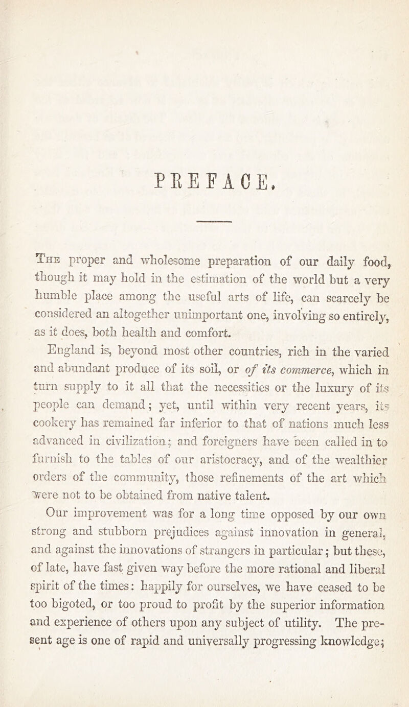 PKEFACE. The proper and wholesome preparation of our daily food, though it may hold in the estimation of the world hut a very humble place among the useful arts of life, can scarcely be considered an altogether unimportant one, involving so entirely, as it does, both health and comfort. England is, beyond most other countries, rich in the varied and abundant produce of its soil, or of its commerce^ which in turn supply to it all that the necessities or the luxury of its people can demand; yet, until within very recent years, its cookery has remained far inferior to that of nations much less advanced in civilization; and foreigners have been called in to furnish to the tables of our aristocracy, and of the wealthier orders of the community, those refinements of the art which Avere not to be obtained from native talent. Our improvement was for a long time opposed by our own strong and stubborn prejudices against innovation m general, and against the innovations of strangers in particular; but these, of late, have fast given way before the more rational and liberal spirit of the times: happily for ourselves, we have ceased to be too bigoted, or too proud to profit by the superior information and experience of others upon any subject of utility. The pre- sent age is one of rapid and universally progressing knowledge;