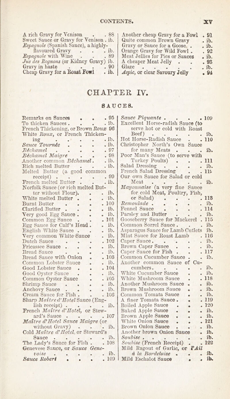 A rich Gravy for Venison . . 88 Sweet Sauce or Gravy for Venison . ib. Espaynole (Spanish Sauce), a highly- flavoured Gra-vy . . . ib. Espagnole with Wine . . .89 Jus des Eognons (or Kidney Gravy) ib. Gravy in haste . . . .90 Cheap Gravy for a Eoast Towl . ib. Another cheap Gra^^- for a Fowl , 91 Quite common Brown Gravy . ib. Gravy or Sauce for a Goose . . ib. Orange Gravy for Wild Fowl . . 93 Meat Jellies for Pies or Sauces . ib. A cheaper Meat Jelly . . .93 Glaze ib. Asjgic, or clear Savoury Jelly , 94 CHAPTER IV. SAUCES. Eemarks on Sauces . . .95 To thicken Sauces. . . . ib. French Thickening, or Brown Itoux 96 White Roux, or French Thicken- ing ib. Sauce Tournie .... ib. Bicliamel 97 Bichamel Maigre . . .98 Another common Bechamel. . ib. Fich melted Butter . . . ib. Melted Butter (a good common receipt) 99 French melted Butter . . . ib. Norfolk Sauce (or rich melted But- ter without Flour). . . ib. White melted Butter . . . ib. Burnt Butter . . . .100 Clarified Butter . . . . ib. Very good Egg Sauce . . . ib. Common Egg Sauce . . . 101 Egg Sauce for Calf’s Head. . ib. English White Sauce . . . ib. Very common White Sauce . ib. Saxhce Plquante .... Excellent Horse-radish Sauce (to serve hot or cold with Roast Beef) Hot Horse-Radish Sauce Christopher North’s Own Sauce for many Meats . Poor Man’s Sauce (to serve with Turkey Poults) Salad Dressing .... French Salad Dressing Our own Sauce for Salad or cold IVXeat ..... 'Mayonnaise (a very fine Sauce for cold Meat, Poultry, Fish, or Salad) .... Remoulade Fennel Sauce .... Parsley and Butter Gooseberry Sauce for Mackerel . Common Sorrel Sauce . Asparagus Sauce for Lamb Cutlets Mint Sauce for Roast Lamb 109 ib. 110 ib. Ill ib. 115. ib. 113 ib. 114 ib. 115 ib. ib. 116 Dutch Sauce . 102 Caper Sauce. • * ib. Fricassee Sauce . . . . ib. Brown Caper Sauce • ib. Bread Sauce . . . . ib. Caper Sauce for Fish . • « 117 Bread Sauce with Onion . 103 Common Cucumber Sauce • « ib. Common Jjobster Sauce . ib. Another common Sauce of Cu- Good Lobster Sauce . . . 104 cumbers. « ib. Good Oyster Sauce . ib. White Cucumber Sauce • • ib. Common Oyster Sauce . 105 White Mushroom Sauce • • 118 Shrimp Sauce . ib. Another Mushroom Sauce • • ib. Anchovy Sauce . . ib. Brown Mushroom Sauce • • ib. Cream Sauce for Fish . . 106 Common Tomata Sauce • • ib. Sharp Maitre d’Hotel Sauce (Eng- A finer Tomata Sauce . • • 119 lish receipt) . . ib. Boiled Apple Sauce • • 120 French Maitre d'Hotel, or Stew- Baked Apple Sauce . • • ib. ard’s Sauce . . 107 Brown Apple Sauce . • • ib. Maitre dtHotel Sauce Maigre (or White Onion Sauce . • • 121 without Gravy) • ib. Brown Onion Sauce • • ib. Cold Maitre d’Hotel, or Steward’s Another brown Onion Sauce • ib. Sauce . . . . . ib. Soubise .... • • ib. The Lady’s Sauce for Fish . . 108 Souhise (French Receipt) • • 122 Genevese Sauce, or Sauce Gem- Mild Ragout of Garlic, or VMl voise . . . . . ib. d la Bordela.ise . « « ib. • •