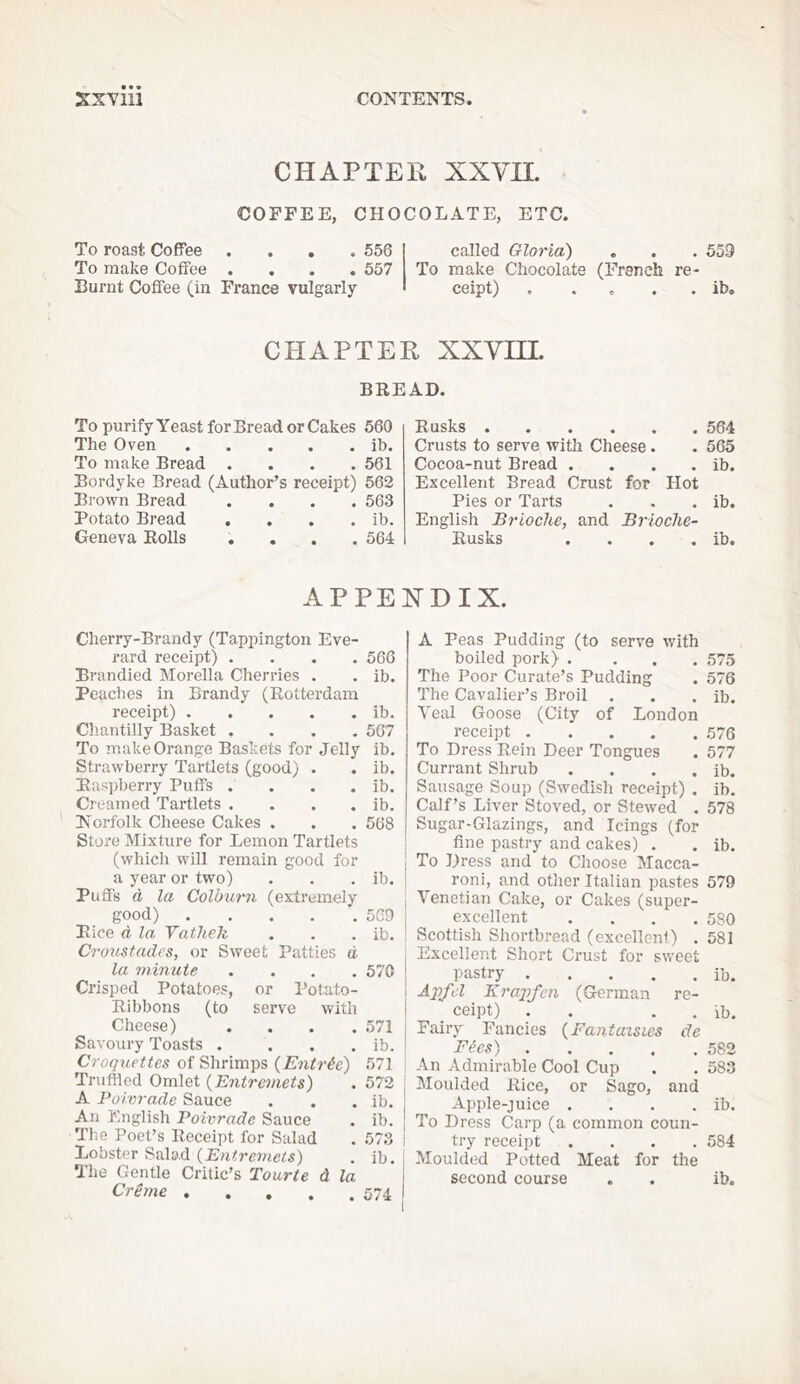 CHAPTER XXVn. COFFEE, CHOCOLATE, ETC. To roast Coffee .... 556 To make Coffee .... 557 Burnt Coffee (in France vulgarly- called Gloria) . . . 559 To make Chocolate (French re- ceipt) . . . . . ib. CHAPTER XXVm. BREAD. To purify Yeast for Bread or Cakes 560 The Oven ib. To make Bread .... 561 Bordyke Bread (Author’s receipt) 562 Brown Bread .... 563 Potato Bread . . . . ib. Geneva Rolls .... 564 Rusks 564 Crusts to serve with Cheese. . 565 Cocoa-nut Bread . . . . ib. Excellent Bread Crust for Hot Pies or Tarts . . . ib. English Brioche, and Brioche- Rusks . . . . ib. APPENDIX. Cherry-Brandy (Tappington Eve- rard receipt) .... 566 Brandied Morelia Cherries . . ib. Peaches in Brandy (Rotterdam receipt) ib. Cliantilly Basket .... 567 To make Orange Baskets for Jelly ib. Strawberry Tartlets (good) . . ib. Raspberry Puffs .... ib. Creamed Tartlets . . . . ib. Norfolk Cheese Cakes . . . 568 Store Mixture for Lemon Tartlets I (whicli will remain good for 1 a year or two) . . . ib. j Puffs d la Colburn (extremely good) 5G9 Rice d la, Yathek . . . ib. Cro'iistadcs, or Sweet Patties d la ?ninute .... 570 Crisped Potatoes, or I’otato- Ribbons (to serve with Cheese) . . . .571 Savoury Toasts . . . . ib. Croquettes of Shrimps {Entric) 571 Truffled Omlet {Entremets) . 572 ' A Poivrade Sauce . . . ib. An English Poivrade Sauce . ib. The Poet’s Receipt for Salad . 573 j Lobster Salad (Entrcniets) . ib. The Gentle Critic’s Tourte d la Creme A Peas Pudding (to serve with boiled pork) .... 575 The Poor Curate’s Pudding . 576 The Cavalier’s Broil . . . ib. Veal Goose (City of London receipt 576 To Dress Rein Deer Tongues . 577 Currant Shrub . . . . ib. Sausage Soup (Swedish receipt) . ib. Calf’s Liver Stoved, or Stewed . 578 Sugar-Glazings, and Icings (for fine pastry and cakes) . . ib. To Dress and to Choose Macca- roni, and other Italian pastes 579 Venetian Cake, or Cakes (super- excellent .... 580 Scottish Shortbread (excellent) . 581 Excellent Short Crust for sweet pastry ib. Aqyfd Krapfcn (German re- . ceipt) . . , . 'lb. Fairy Fancies {Fantaisics de Fies) 582 An Admirable Cool Cup . . 583 Moulded Rice, or Sago, and Apple-juice . . . . ib. To Dress Carp (a common coun- try receipt .... 584 Moulded Potted Meat for the second course . . ib.