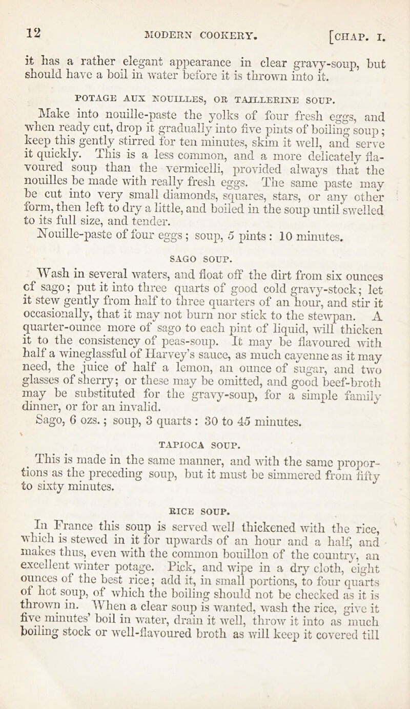 it has a rather elegant appearance in clear gravy-soup, hut should have a boil in water before it is thrown into it. POTAGE AUX XOIILLLES, OR TAXLLERIXE SOUP. Make into nouille-paste the yolks of four fresh eggs, and when ready cut, drop it gradually into five pints of boiling soup; keep this gently stu'red for ten minutes, skim it well, and serve it quickly. This is a less common, and a more delicately fla- voured soup than^ the vermicelli, provided always that the nouilles be made with really fresh eggs. The same paste may be cut into very small diamonds, squares, stars, or any other form, then left to dry a little, and boiled in the soup until swelled to its full size, and tender. iN’ouille-paste of four eggs ; soup, 5 pints : 10 minutes. SAGO SOUP. Wash in several waters, and float off the dirt from six ounces cf sago; put it into three quarts of good cold gravy-stock; let it stew gently from half to three quarters of an hoiu', and stir it occasionally, that it may not burn nor stick to the stewpan. A quarter-ounce more of sago to each pint of liquid, will thicken it to the consistency of peas-soup. It may be flavoured with half a wineglassful of Harvey’s sauce, as much cayenne as it may need, the juice of half a lemon, an ounce of sugar, and two glasses of sherry; or these may be omitted, and good beef-broth may be substituted for the gravy-soup, for a simple family dinner, or for an invalid. Sago, 6 ozs.; soup, 3 quarts : 30 to 45 minutes. TAPIOCA SOUP. _ This is made in the same manner, and with the same propor- tions as the preceding soup, but it must be shnmered from fifty to sixty minutes. RICE SOUP. In France this soup is served well thickened with the rice, which is stewed in it for upwards of an hour and a half, and makes thus, even with the common bouillon of the country, an excellent winter potage. Pick, and wipe in a dry cloth, eight ounces of the best rice; add it, in small portions, to four quarts of hot soup, of which the boiling should not be checked as it is thrown in. ^When a clear soup is wanted, wash the rice, give it five minutes’ boil in water, drain it well, throw it into as much boiling stock or well-flavoured broth as will keep it covered till