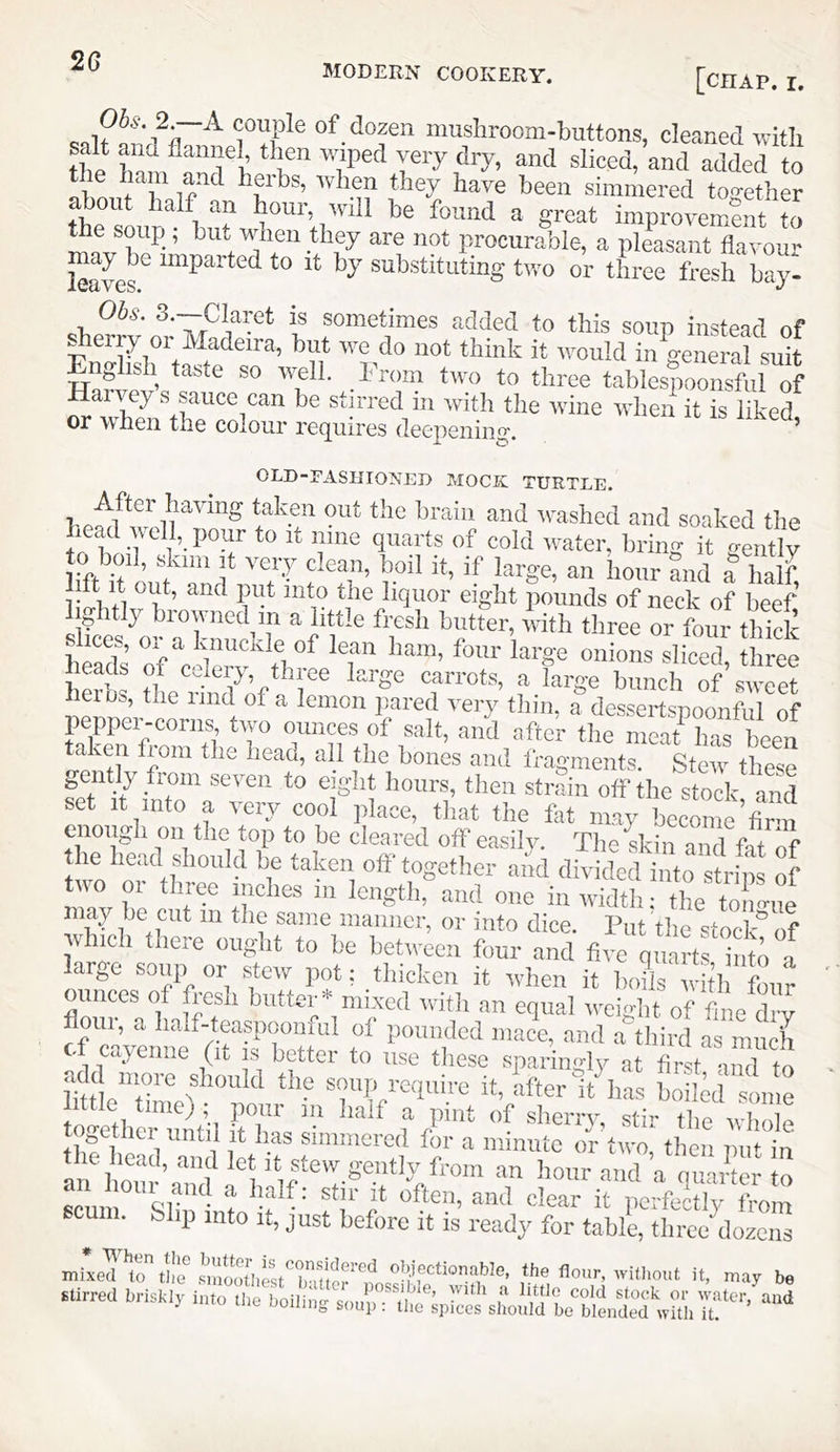 MODERN COOKERY. ...—...V., [chap. I. couple of dozen muslirooni-buttons, cleaned witli salt and flannel then wiped very dry, and sliced, and added to I r simmered to<?ether about half an hour, will be found a great improvemxent to are not procurable, a pleasant flavour leaves ^ laiparted to it by substituting two or three fresh bay- Obs. 3.—Claret is sometimes added to this soup instead of ^ erry or Madeira, but we do not think it would in general suit Enghsh taste so well. Prom two to three tables^XsM of R ^Stirred in with the Avine when it is liked or when the colour requires deepening. ’ OLD-FASIITONED MOCK TURTLE. After hilvmg taken out the brain and v'ashed and soaked the head ^dl, pour to it nine quarts of cold water, bring it gently to boil, sPim It very clean, boil it, if large, an hour and a half lift It out, and put into tlie liquor eight pounds of neck of beef ightly browned^m a little fresh butter, with three or four thick slices, or a knucivle of lean ham, four large onions sliced three heS the riM ofl'P T™*®’ f ‘”8® of’sweet iieius, the imd of a lemon pared very thm, a dessertspoonful of pepper-corns two ounces of salt, and after the meat ha Rpen taken from tlie head, all the bones and fragments. Stew these gently from seven to eight hours, then strain olf the stock and set It into a very cool jilace, that the fat may become firm enough on the top to he cleared off easily. The sldn mnl fatTf the head should be taken off together and divided into strins of t™ or tliree inehes in length, and one in width; the ton^e may le cut in the same manner, or into dice. Put the 8100]“of which there ought to be between four and five quart h to 5 large soup or stew pot: thicken it when it 1x1 y h! four ounces of fresh butter* mi.ved with an equal weight of fine dry floui a half-teaspoouiul of poiUKled mace, and a tliird as much • cayenne (it i.s better to use these sparingly at first mid to add more should the soup require it, after luias hoikd some .(tie time) ; pour in half a pint of sherry, stir tl e vv l o e toget mr until it has simmered for a minute or two, then pu to » ^uiymS “ Wand’a qiiXr to L^t or • clear it pcrfectlv from scum. Slip into it, just before it is ready for table, tlircAozcns mixed to tlie^ ^'i’ootIiest*’'lnuer®nn.ui'f 'lii’cn't ’f may be Stirred briskly into the boilino- smm ^ f stock or xv.nter, and j rto uiL uoiiing soup: tlie spices should be blended with it.