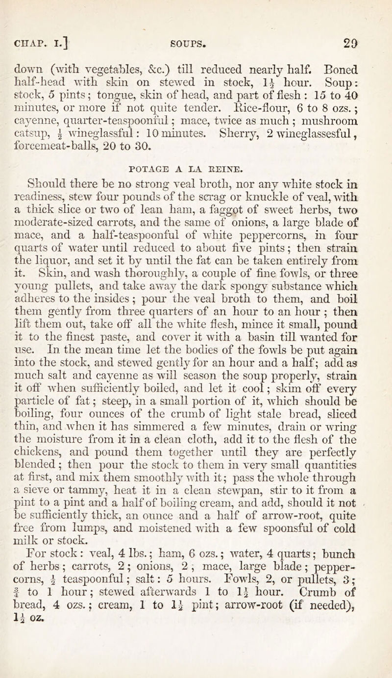 down (with vegetables, &:c.) till reduced nearly half. Boned half“head with skin on stewed in stock, 1^ hour. Soup: stock, 5 pints; tongue, skin of head, and part of flesh : 15 to 40 minutes, or more if not quite tender, liice-flour, 6 to 8 ozs.; cayenne, quarter-teaspoonml; mace, twice as much ; mushroom catsup, ^ wineglassful: 10 minutes. Sherry, 2 wineglassesful, forcemeat-balls, 20 to 30. POTAGE A EA PEINE. Should there be no strong veal broth, nor any white stock in readiness, stew four pounds of the scrag or knuckle of veal, with a thick slice or two of lean ham, a faggot of sweet herbs, two moderate-sized carrots, and the same of onions, a large blade of mace, and a half-teaspoonful of white peppercorns, in four quarts of water until reduced to about five pints; then strain the liquor, and set it by until the fat can be taken entirely from it. Skin, and wash thoroughly, a couple of fine fov/ls, or three young pullets, and take away the dark spongy substance which adheres to the insides; pour the veal broth to them, and boil them gently from three quarters of an hour to an hour ; then lift them out, take off all the white flesh, mince it small, pound it to the finest paste, and cover it with a basin till wanted for use. In the mean time let the bodies of the fowls be put again into the stock, and stewed gently for an hour and a half; add as much salt and cayenne as will season the soup properly, strain it off when sufficiently boiled, and let it cool; skim off every particle of fat; steep, in a small portion of it, which should be boiling, four ounces of the crumb of light stale bread, sliced thin, and when it has simmered a few minutes, drain or wring the moisture from it in a clean cloth, add it to the flesh of the chickens, and pound them together until they are perfectly blended ; then pour the stock to them in very small quantities at first, and mix them smoothly with it; pass the whole through a sieve or tammy, heat it in a clean stewpan, stir to it from a pint to a pint and a half of boiling cream, and add, should it not be sufficiently thick, an ounce and a half of arrow-root, quite free from lumps, and moistened with a few spoonsful of cold milk or stock. ror stock : veal, 4 lbs.; ham, 6 ozs.; water, 4 quarts; bunch of herbs; carrots, 2; onions, 2 , mace, large blade; pepper- corns, 5 teaspoonful; salt: 5 hours. Fovds, 2, or pullets, 3; I to 1 hour; stewed afterwards 1 to 11 hour. Crumb of bread, 4 ozs.; cream, 1 to 11 pint; arrow-root (if needed),