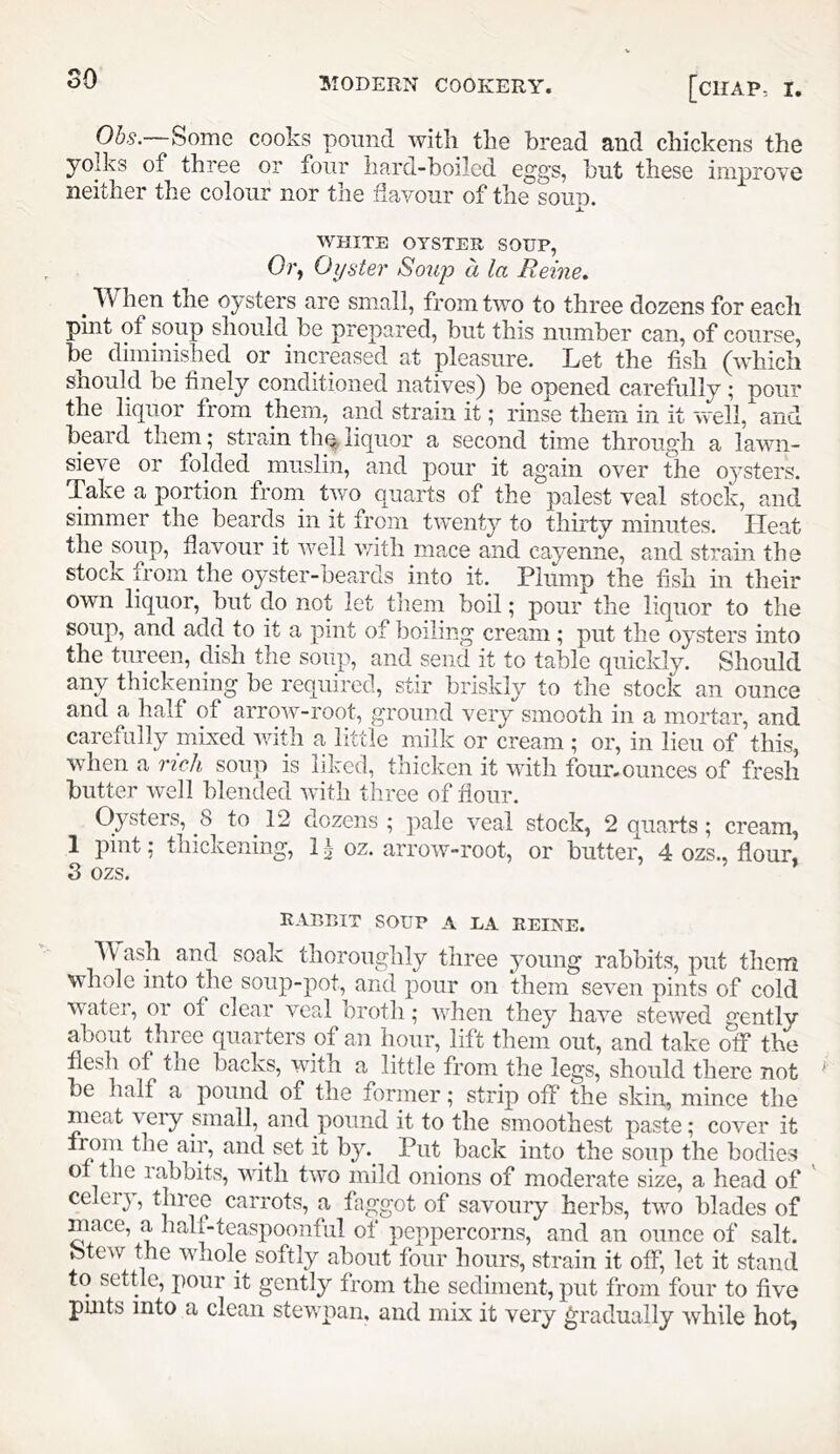 Ohs.—Some cooks pomid with the bread and chickens the yolks of three or four hard-boiled eggs, but these improve neither the colour nor the flavour of the soun. JL WHITE OYSTER SOUP, Or, Oyster Soup a la Reine. ^ When the oysters are sm.all, from two to three dozens for each pint of soup should be prepared, but this number can, of course, be diminished or increased at pleasure. Let the fish (which snould be finely conditioned natives) be opened carefully; pour the li(^uor fi om them, and strain it ^ rinse them in it well, and beard them; strain th% liquor a second time through a lawn- sieve or folded muslin, and pour it again over the 03sters. Take a portion from two quarts of the palest veal stock, and simmer the beards in it from twenty to thirty minutes. Heat the soup, flavour it well with mace and ca^^enne, and strain the stock from the oyster-beards into it. Plump the fish in their own liquor, but do not let them boil; pour the liquor to the soup, and add to it a pint of boiling cream; put the oj'sters into the tureen, dish the soup, and send it to table quickly. Should any thickening be required, stir briskly to the stock an ounce and a half of arrow-root, ground veiy smooth in a mortar, and carefully mixed with a little milk or cream ; or, in lieu of this, when a rich soup is liked, thicken it with four, ounces of fresh butter well blended with three of flour. Oysters, 8 to 12 dozens; pale veal stock, 2 quarts; cream, 1 pint; thickening, 1 \ oz. arrow-root, or butter, 4 ozs., flour, S ozs. rabeit soup a ea reine. Wash and soak thorouglilj^ three jmung rabbits, put them whole into the soup-pot, and pour on them seven pints of cold watei, 01 of clear veal broth; vdien they have stewed e'ently about three quarters of an hour, lift them out, and take olf the flesh of the backs, with a little from the legs, should there not be half a pound of the former; strip off the skin, mince the meat very small, and pound it to the smoothest paste; cover it from the air, and set it by. Put back into the soup the bodies of the rabbits, with two mild onions of moderate size, a head of ' celer}, carrots, a faggot of savoury herbs, two blades of mace, a hall-teaspoonful of peppercorns, and an ounce of salt, btew the whole softly about four hours, strain it off, let it stand to settle, pour it gently from the sediment, put from four to five pmts into a clean stewpan, and mix it very gradually while hot,