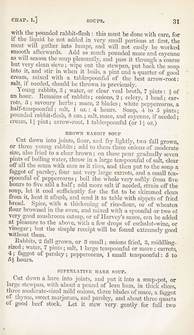 with tne pounded rahhit-fiesh : this must be done with care, for if the liquid he not added in very small portions at first, the meat will gatner into lumps, and will not easily be worked smooth afterwards. Add as much pounded mace and cayenne as will season the soup pleasantly, and pass it through a coarse but very clean sieve; wixDe out the stewpan, put back the soup into it, and stir in when it boils, a pint and a quarter of good cream, mixed wfith a tablespoonfiil of the best arrow-root: salt, it needed, should be thrown in previously. Young rabbits, 3 ; water, or clear veal broth, 7 pints: f of an hour. Eemains of rabbits ; onions, 2 ; celery, 1 head; car- rots, 3 ; savoury herbs; mace, 2 blades; white peppercorns, a half-teaspoonful; salt, 1 oz.: 4 hours. Soup, 4 to 5 pints; pounded rabbit-flesh, 8 ozs.; salt, mace, and cayenne, if needed; cream, IJ- pint; arrow-root, 1 tablespoonful (or 1^- oz.) BROWN RABBIT SOUP Cut down into joints, flour, and fry lightly, two full grown, or three young rabbits ; add to them three onions of moderate size, also ined to a clear brown; on these pour gradually seven pints of boiling water, throw in a large teaspoonful of salt, clear off all the scum with care as it rises, and then put to the soup a faggot of parsley, four not very large carrots, and a small tea- spoonful of peppercorns; boil the whole very softly from five hours to five and a half; add more salt if needed, strain off the soup, let it cool sufficiently for the fat to be skimmed clean from it, heat it afresh, and send it to table with sippets of fried bread. Spice, with a thickening of rice-flour, or of wheaten flour browned in the oven, and mixed with a spoonful or-two ot very good mushroom catsuj), or of Harvey’s sauce, can be added at pleasure to the above, with a few drops of eschalot-wine, or vinegar; but the simple receipt will be found extremely nood without them. ^ Eabbits, 2 full grown, or 3 small; onions fried, 3, middling- sized; water, 7 pints ; salt, 1 large teaspoonful or more ; carrots, 4; faggot of parsley; peppercorns, 1 small teaspoonful: 5 to hours. SUPERLATIVE HARE SOUP. Cut down a hare into joints, and put it into a soup-pot, or large stewpan, with about a pound of lean ham, in thick slices, three moderate-sized mild onions, three blades of mace, a faggot of thyme, sweet marjoram, and parsley, and about three quarts ol good beef stock. Let it stew very gently for full two
