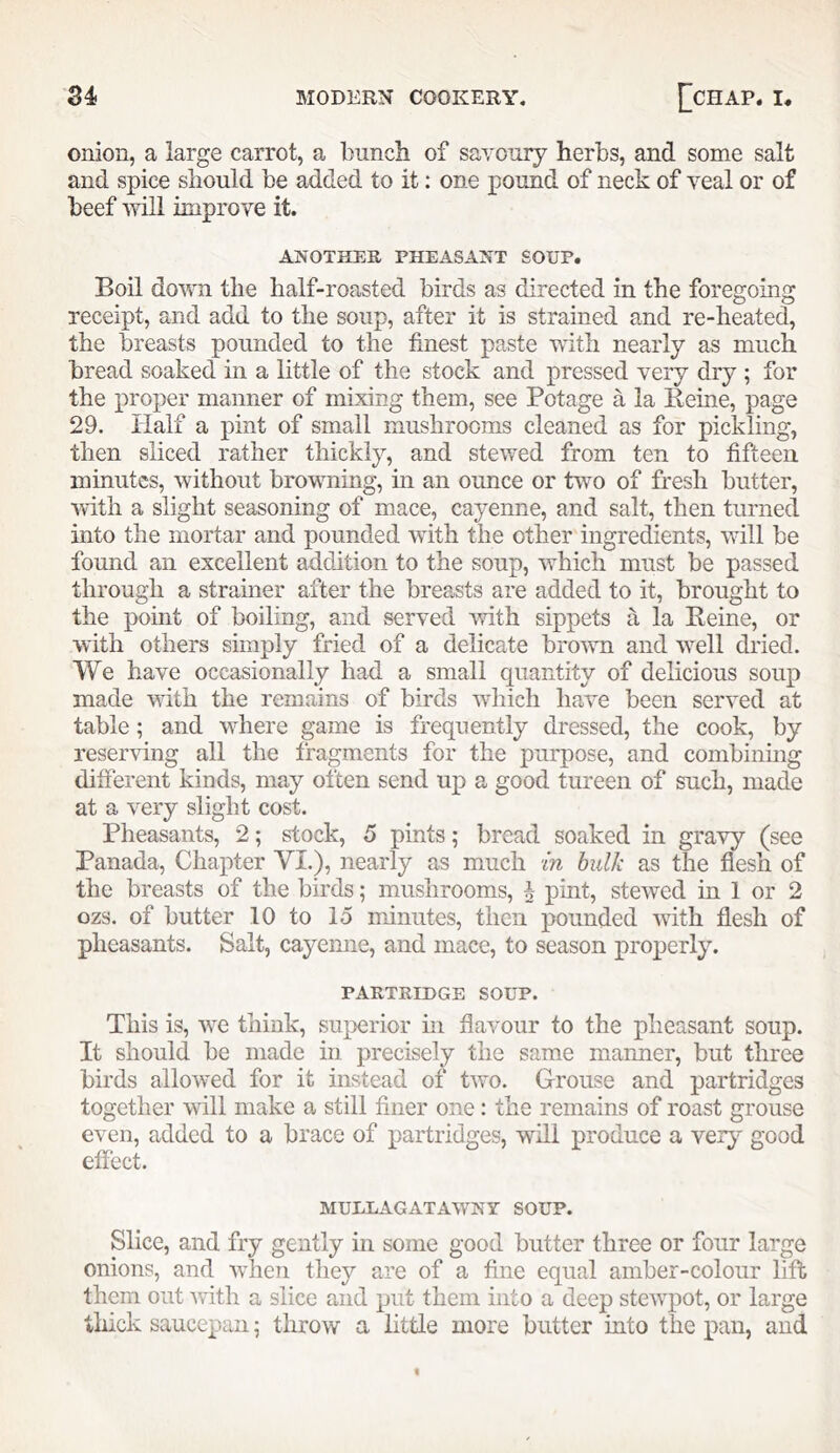 onion, a large carrot, a bunch of savoury herbs, and some salt and spice should be added to it; one pound of neck of veal or of beef will improve it. ANOTHER PHEASANT SOUP. Boil down the half-roasted birds as directed in the foregoing receipt, and add to the soup, after it is strained and re-heated, the breasts pounded to the finest paste with nearly as much bread soaked in a little of the stock and pressed very dry ; for the proper manner of mixing them, see Potage a la Reine, page 29. Half a pint of small mushrooms cleaned as for pickling, then sliced rather thickly, and stewed from ten to fifteen minutes, without browning, in an ounce or two of fresh butter, •with a slight seasoning of mace, cayenne, and salt, then turned into the mortar and pounded with the other ingredients, will be found an excellent addition to the soup, which must be passed through a strainer after the breasts are added to it, brought to the point of boiling, and served with sippets a la Reine, or with others simply fried of a delicate brown and well dried. We have occasionally had a small quantity of delicious soup made with the remains of birds which have been served at table; and where game is frequently dressed, the cook, by reserving all the fragments for the purpose, and combinuig different kinds, may often send up a good tureen of such, made at a very slight cost. Pheasants, 2; stock, 5 pints; bread soaked in gravy (see Panada, Chapter VI.), nearly as much in hulk as tlie flesh of the breasts of the birds; mushrooms, h pint, stewed in 1 or 2 ozs. of butter 10 to lo minutes, then pounded with flesh of pheasants. Salt, cayemie, and mace, to season properly. PARTRIDGE SOUP. This is, we think, superior in flavour to the pheasant soup. It should be made in precisely the same manner, but three birds allowed for it instead of two. Grouse and partridges together will make a still finer one: the remains of roast grouse even, added to a brace of partridges, will produce a yqtj good effect. MULLAGATAWNY SOUP. Slice, and fry gently in some good butter three or four large onions, and when they are of a fine equal amber-colour lift them out Avith a slice and put them into a deep stewpot, or large thick saucepan; throw a little more butter into the pan, and