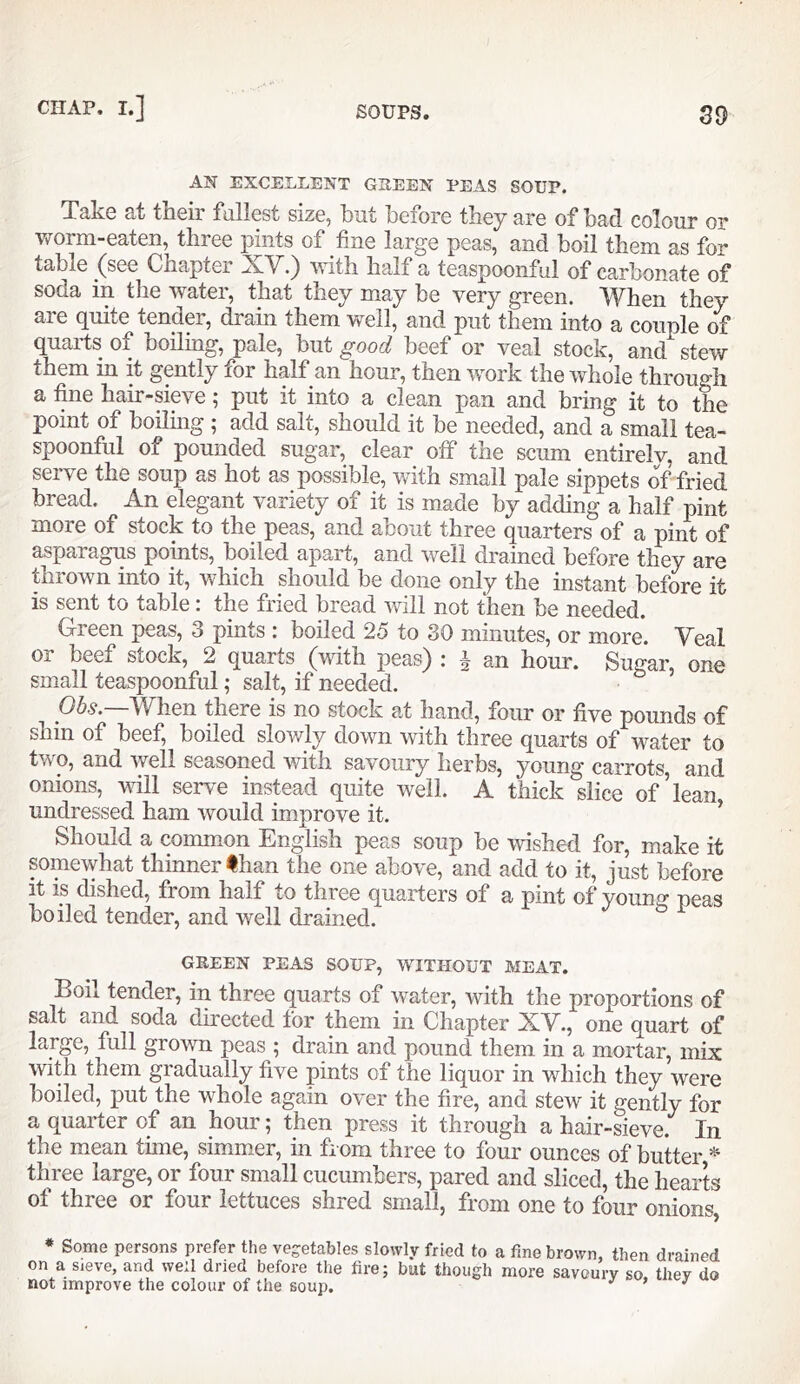 AN EXCELLENT GREEN PEAS SOUP. Take at their fullest size, hut before they are of had colour or woim-eaten, three pints of fine large peas, and boil them as for table ^(see Chapter with half a teaspoonful of carbonate of soda in the water, that they may be very green. When they are c[uite tender, i^ain them well, and put them into a couple of quarts of boiling, pale, but good beef or veal stock, and stew them in it gently for half an hour, then work the whole through a fine hair-sip^e; put it into a clean pan and bring it to the point of boiling ; add salt, should it be needed, and a small tea- spoonful of pounded sugar, clear olf the scum entirelv, and serve the soup as hot as possible, with small pale sippets of fried bread. An elegant variety of it is made by adding a half pint more of stock to the peas, and about three quarters of a pint of asparagus points, boiled apart, and well drained before they are thrown into it, which should be done only the instant before it is sent to table: the fried bread Vvdll not then be needed. Green peas, 3 pints : boiled 25 to 30 minutes, or more. Veal or beef stock, 2 quarts (with peas) : I an hour. Sugar, one small teaspoonful; salt, if needed. 06^.—When there is no stock at hand, four or five pounds of shin of beef, boiled slowly down with three quarts of water to two, and well seasoned with savoury herbs, young carrots, and onions, will serve instead quite well. A thick slice of’lean undressed ham would improve it. ^ Should a common English peas soup be wished for, make it somewhat thinner than the one above, and add to it, just before it is dished, from half to three quarters of a pint of young peas boiled tender, and well drained. GREEN PEAS SOUP, WITHOUT MEAT. Boil tender, in three quarts of water, with the proportions of salt and soda directed for them in Chapter XV., one quart of large, full grown peas ; drain and pound them in a mortar, mix with them gradually five pints of the liquor in which they were boiled, put the whole again over the fire, and stew it gently for a quarter of an hour; then press it through a hair-sieve. In the mean time, simmier, in from three to four ounces of butter three large, or four small cucumbers, pared and sliced, the hearts of three or four lettuces shred small, from one to four onions, * Some persons prefer the vegetables slowly fried to a fine brown, then drained on a sieve, and well dried before the fire; but though more savoury so thev do not improve the colour of the soup. ’ ^