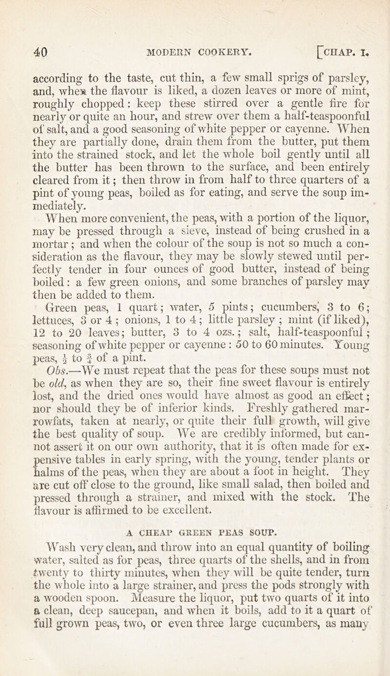 according to the taste, cut thin, a few small sprigs of parsley, and, whe’A the flavour is liked, a dozen leaves or more of mint, roughly chopped: keep these stirred over a gentle fire for nearly or quite an hour, and strew over them a half-teaspoonful of salt, and a good seasoning of white pepper or cayenne. When they are partially done, drain them from the butter, put them into the strained stock, and let the whole boil gently until all the butter has been thrown to the surface, and been entnely cleared from it; then throw in from half to three quarters of a pint of young peas, boiled as for eating, and serve the soup im- mediately. When more convenient, the peas, with a portion of the liquor, may be pressed through a sieve, mstead of being crushed in a mortar; and when the colour of the soup is not so much a con- sideration as the flavour, they may be slowly stewed until per- fectly tender in four ounces of good butter, instead of being boiled : a few green onions, and some branches of parsley may then be added to them. Green peas, 1 quart; water, 5 pmts; cucumbersj 3 to 6; lettuces, 3 or 4 ; onions, 1 to 4 ; little parsley ; mint (if liked), 12 to 20 leaves; butter, 3 to 4 ozs.; salt, half-teaspoonfui ; seasoning of white pepper or cayemie : 50 to 60 minutes. Young peas, I to f of a pint. Obs.—We must repeat that the peas for these soups must not be old^ as when they are so, their fine sweet flavour is entirely lost, and the dried ones would have almost as good an effect; nor should they be of inferior kinds. Freshly gathered mar- rowfats, taken at nearly, or quite their full growth, will give the best quality of soup. We are credibly informed, but can- not assert it on our OAvn authority, that it is often made for ex- pensive tables in early spring, with the young, tender plants or halms of the peas, when they are about a foot in height. They are cut off close to the ground, like small salad, then boiled and pressed through a strainer, and mixed with the stock. The flavour is affirmed to be excellent. A CHEAU GREEN PEAS SOUP. Wash very clean, and throAv into an equal quantity of boiling water, salted as for peas, three quarts of the shells, and in from twenty to thirty minutes, when they will be quite tender, turn the whole into a large strainer, and press the pods strongly with a wooden spoon. Measure the liquor, put Gvo quarts of it into a clean, deep saucepan, and when it boils, add to it a quart of full groAvn peas, Gvo, or even three large cucumbers, as many