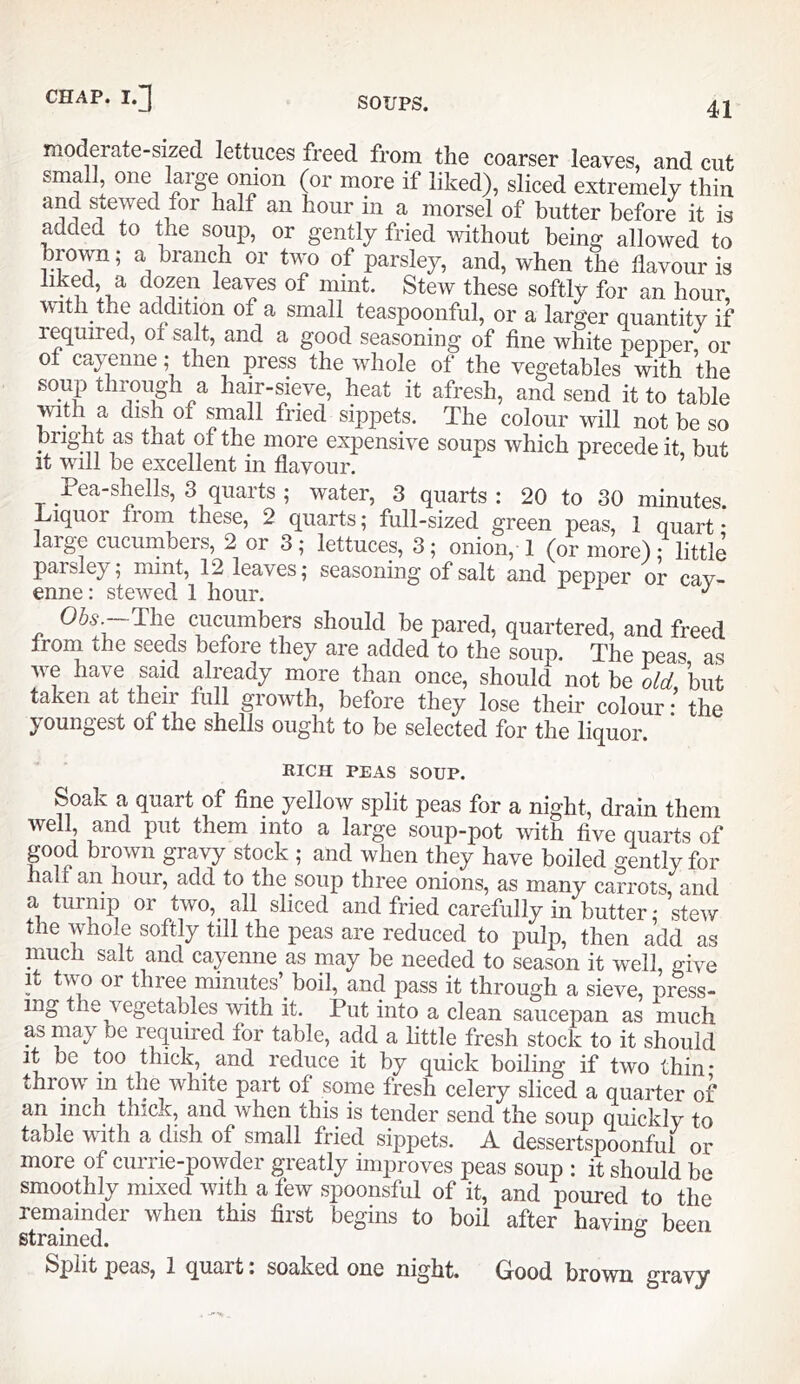 moderate-sized lettuces freed from the coarser leaves, and cut small one large onion (or more if liked), sliced extremely thin and stewed for half an hour m a morsel of butter before it is added to the soup, or gently fried without being allowed to brown; a branch or two of parsley, and, when the flavour is liked, a dozen leaves of mint. Stew these softly for an hour with the addition of a small teaspoonful, or a larger quantitv if required, of salt, and a good seasoning of fine white pepper, or ot cayenne; then press the whole of the vegetables with the soup through a hair-sieve, heat it afresh, and send it to table with a dish of small fried sippets. The colour will not be so brigflt as that ot the more expensive soups which precede it, but It will be excellent in flavour. Pea-shells, 3 quarts ; water, 3 quarts: 20 to 30 minutes. Liquor fiom these, 2 quarts; full-sized green peas, 1 quart* large cucumbers, 2 or 3; lettuces, 3; onion, 1 (or more) • little parsley; mint, 12 leaves; seasoning of salt and pepper or cav- enne: stewed 1 hour. cucumbers should be pared, quartered, and freed from the seeds before they are added to the soup. The peas as we have said already more than once, should not be old, but taken at their full growth, before they lose their colour; the j'Oung'Gst 01 tliG shells ought to bo selected for the liquor. RICH PEAS SOUP. Soak a quart of fine yellow split peas for a night, drain them well, and put them into a large soup-pot with five quarts of good brown gravy stock ; and when they have boiled gently for half an hour, add to the soup three onions, as many carrots, and or two, all sliced and fried carefully in butter; stew the whole softly till the peas are reduced to pulp, then add as much salt and cayenne as may be needed to season it well, give It two or three minutes’boil, and pass it through a sieve, press- ing the vegetables with it. Put into a clean saucepan as much as may be required for table, add a little fresh stock to it should it be too thick,^ and reduce it by quick boiling if two thin* throw m the white part of some fresh celery sliced a quarter of an inch thick, and when this is tender send the soup quickly to table with a dish of small fried sippets. A dessertspoonful or more of currie-powder greatly improves peas soup : it should be smoothly mixed with a few spoonsful of it, and poured to the remainder when this first begins to boil after having been strained. ° Split peas, 1 quart: soaked one night. Good brown gravy