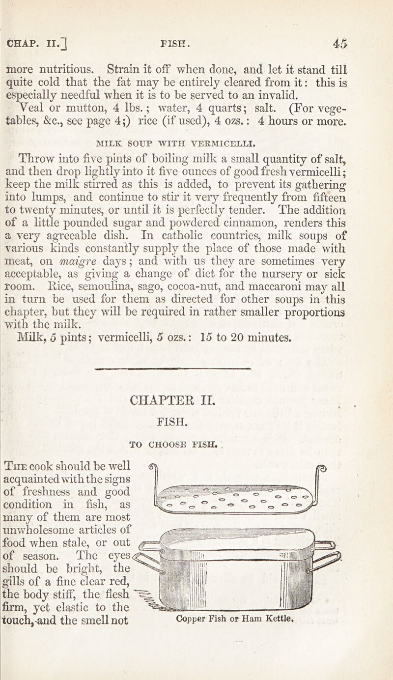 more nutritious. Strain it off when done, and let it stand till quite cold that the fat may he entirely cleared from it: this is especially needful when it is to be served to an invalid. Veal or mutton, 4 lbs.; water, 4 quarts; salt. (For vege- tables, &c., see page 4;) rice (if used), 4 ozs.: 4 hours or more. MILK SOUP WITH VEKMICEULI. Throw into five pints of boiling milk a small quantity of salt, and then drop lightly into it five ounces of good fresh vermicelli; keep the milk stirred as this is added, to prevent its gathering into lumps, and continue to sth it very frequently from fifteen to twenty minutes, or until it is perfectly tender. The addition of a little pounded sugar and powdered chinamon, renders this a very agreeable dish. In catholic countries, milk soups of various finds constantly supply the place of those made with meat, on maigre days; and with us they are sometimes very acceptable, as giving a change of diet for the nursery or sick room, nice, semoiilina, sago, cocoa-nut, and maccaroni may all in turn be used for them as directed for other soups in this chapter, but they vdll be required in rather smaller proportions with the milk. Mhk, 6 pints; vermicelli, 5 ozs.: 15 to 20 minutes. CHAPTER IT. FISH. TO CHOOSE FISH. The cook should be well acquainted with the signs of freshness and good condition in fish, as many of them are most unwholesome articles of food when stale, or out of season. The eyes should be bright, the gills of a fine clear red, the body stiff', the flesh firm, yet elastic to the touch, and the smell not Copper Fish or Ham Kettle.