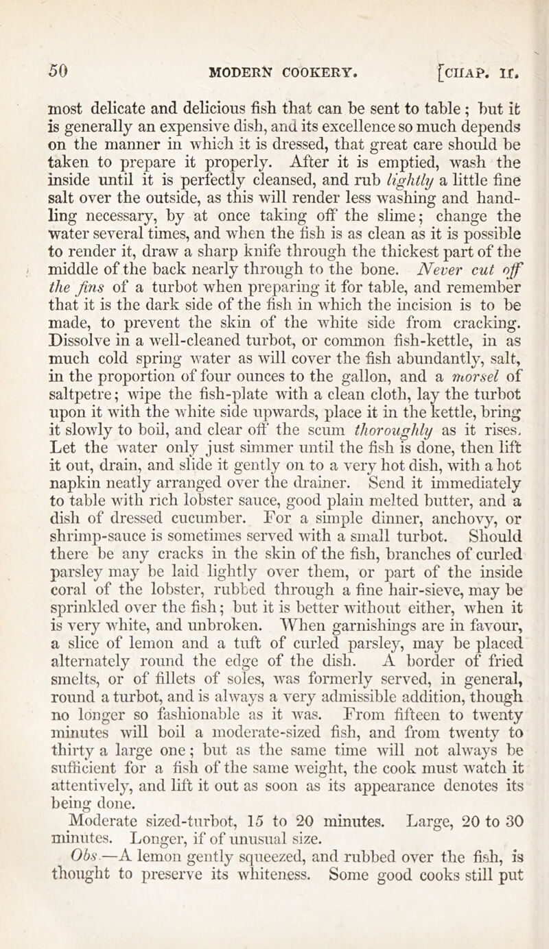 most delicate and delicious fish that can be sent to table ; hut it is generally an expensive dish, and its excellence so much depends on the manner in which it is dressed, that great care should he taken to prepare it properly. After it is emptied, wash the inside until it is perfectly cleansed, and ruh lightly a little fine salt over the outside, as this will render less washing and hand- ling necessary, hy at once taking off the slime; change the water several times, and when the fish is as clean as it is possible to render it, draw a sharp knife through the thickest part of the middle of the back nearly through to the hone. Never cut off the Jins of a turbot when preparing it for table, and remember that it is the dark side of the fish in which the incision is to be made, to prevent the skin of the white side from cracking. Dissolve in a well-cleaned turbot, or common fish-kettle, in as much cold spring water as will cover the fish abundantly, salt, in the proportion of four ounces to the gallon, and a morsel of saltpetre; wipe the fish-plate with a clean cloth, lay the turbot upon it with the white side upwards, place it in the kettle, bring it slowly to boil, and clear oft' the scum thoroughly as it rises. Let the water only just simmer until the fish is done, then lift it out, drain, and slide it gently on to a very hot dish, with a hot napkin neatly arranged over the drainer. Send it immediately to table with rich lobster sauce, good plain melted butter, and a dish of dressed cucumber. For a sunple dinner, anchovy, or shrimp-sauce is sometunes served with a small turbot. Should there be any cracks in the skin of the fish, branches of curled parsley may be laid lightly over them, or part of the inside coral of the lobster, rubbed through a fine hair-sieve, may be sprinkled over the fish; but it is better without either, when it is very white, and unbroken. When garnishings are in favour, a slice of lemon and a tuft of curled parsley, may be placed alternately round the edge of the dish. A border of fried smelts, or of fillets of soles, was formerly served, in general, round a turbot, and is always a very admissible addition, though no longer so fashionable as it was. From fifteen to twenty minutes will boil a moderate-sized fish, and from twenty to thirty a large one; but as the same time will not always be sufficient for a fish of the same weight, the cook must watch it attentively, and lift it out as soon as its appearance denotes its being done. Moderate sized-turbot, 15 to 20 minutes. Large, 20 to 30 minutes. Longer, if of unusual size. Ohs-—A lemon gently squeezed, and rubbed over the fish, is thought to preserve its whiteness. Some good cooks still put