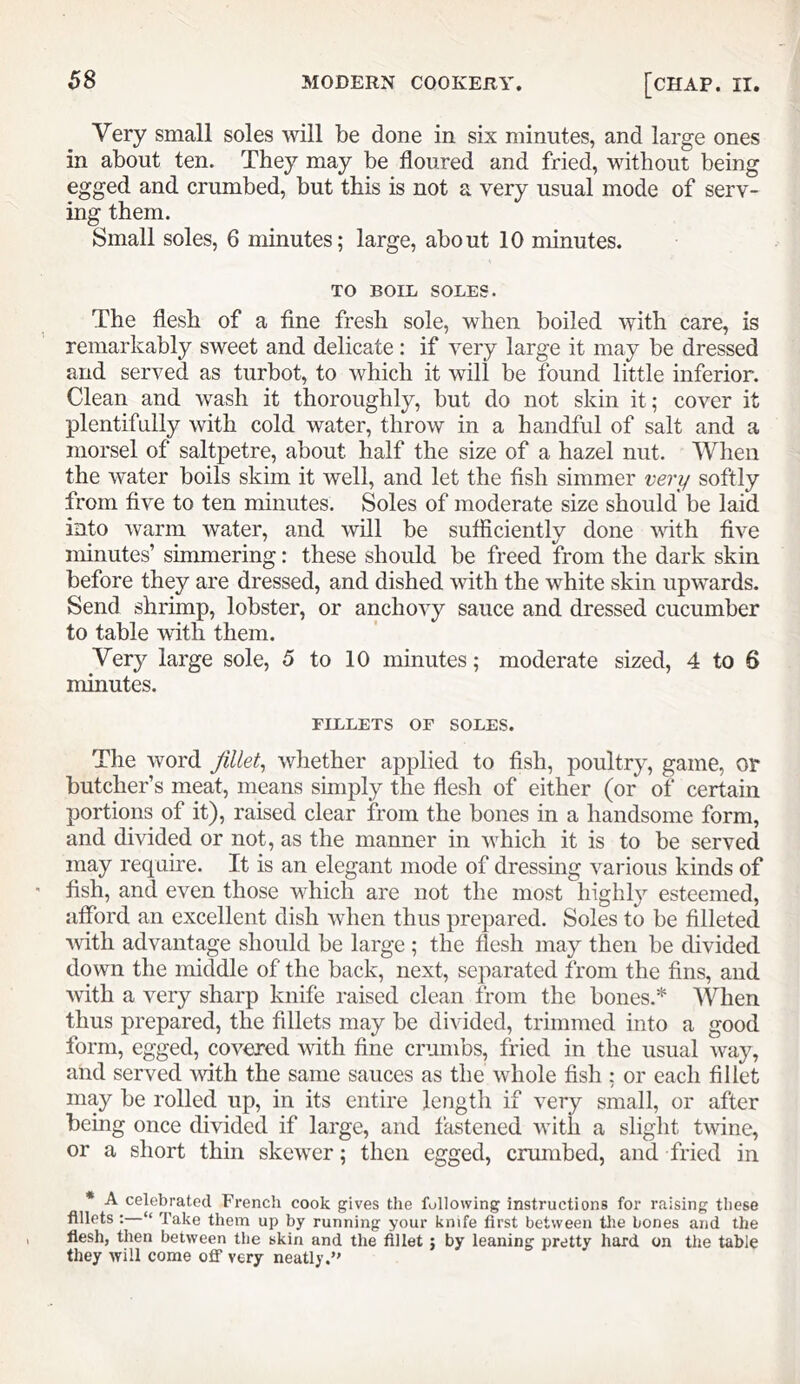 Very small soles will be done in six minutes, and large ones in about ten. They may be floured and fried, without being egged and crumbed, but this is not a very usual mode of serv- ing them. Small soles, 6 minutes; large, about 10 minutes. TO BOIL SOLES. The flesh of a fine fresh sole, when boiled with care, is remarkably sweet and delicate: if very large it may be dressed and served as turbot, to which it will be found little inferior. Clean and wash it thoroughly, but do not skin it; cover it plentifully with cold water, throw in a handful of salt and a morsel of saltpetre, about half the size of a hazel nut. When the water boils skim it well, and let the fish simmer very softly from five to ten minutes. Soles of moderate size should be laid into warm water, and will be sufficiently done vfith five minutes’ simmering: these should be freed from the dark skin before they are dressed, and dished with the white skin upwards. Send shrimp, lobster, or anchovy sauce and dressed cucumber to table with them. Very large sole, 5 to 10 minutes; moderate sized, 4 to 6 minutes. FILLETS OF SOLES. The word fillet^ whether applied to fish, poultry, game, or butcher’s meat, means simply the flesh of either (or of certain portions of it), raised clear from the bones in a handsome form, and divided or not, as the manner in which it is to be served may require. It is an elegant mode of dressing various kinds of fish, and even those which are not the most highly esteemed, aflbrd an excellent dish when thus prepared. Soles to be filleted with advantage should be large ; the flesh may then be divided down the middle of the back, next, separated from the fins, and with a very sharp knife raised clean from the bones.* When thus prepared, the fillets may be divided, trimmed into a good form, egged, covered with fine crumbs, fried in the usual way, and served Avith the same sauces as the whole fish ; or each fillet may be rolled up, in its entire length if very small, or after being once divided if large, and fastened with a slight twine, or a short thin skewer; then egged, crmnbed, and fried in * A celebrated French cook gives the following instructions for raising these fillets :—“ Take them up by running your knife first between tlie bones and the flesh, then between the skin and the fillet ; by leaning pretty hard on the table they will come off very neatly.”