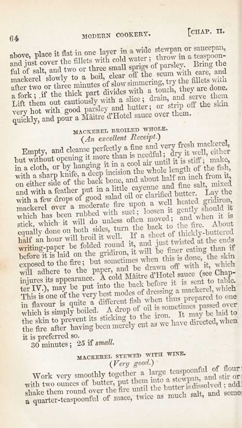 64> 1 •<. nnf> Invpr iTi Q> vvidG stewp^ii or saucepan, atiove, place it Sat m one y . throw m a teaspoon- ^uKrand two or thr^ smaU ®™ef and IX.;™'/'“ifri Lift them out cautiously with a s^e ; m ^ xrprv hot with' good paisley and buttei, or buip quiSdy, and poll- a shitre d’Hotel sauce over them. mackerel broiled whole. (An excellent Receipt) Empty, and clpnse porfeettyj w^eUto hut without openmg i i ... i « ^ntil it is stiff; make, in a cloth, or hanging i ^ length of the fish, with a sharp knife a deep ^ inch from it, on either side of the back ^ salt, mixed and with a feather put in a 11 y , ^ butter. Lay the with a few drops of heated gridiron, mackerel over a moderate p gently should it which has been rubbed with ^n^, loosen it ge stick, which^ it will do unless often movecL ^anu^^^^^ equally done on both jp sheet of thickly-buttered teilV.), may be put Lckerel, which This is one of the very best “repared to one “hSW^oiled. A^'op f oil — it is preferred so. 30 minutes; 25 if small. mackerel stewed with WINE. (VcTij good) Work very smoothly ‘ogother a large^tospo^^^^^^ with two ounces of butter, pu butter is dissolved ; add shake them round over the fire a quarter-teaspoonful of mace, ti\ice as n
