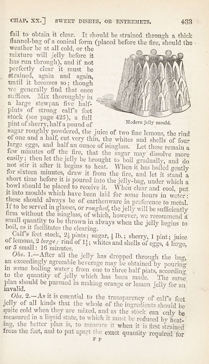 Modern jelly mould. fail to obtain it clear. It should be strained through a thick dannel-bag of a conical form (placed before the fire, should the weather be at all cold, or the mixture will jelly before it has run through), and if not perfectly clear it must be Strained, again and again, until it becomes so; though we generally find that once suffices, hiix thoroughly in large stewpan five half- pints of strong calf’s feet stock (see page 425), a full pint of sherry, half a pound of sugar roupily powdered, the juice of two fine lemons, the nnd ot one and a half, cut very thin, the whites and shells of four arge eggs, and half an ounce of isinglass. Let these remain a few minutes off the fire, that the sugar may dissolve more easily; then let the jelly be brought to boil gradually, and do not yir It after it begins to heat. When it has boiled gentlv for si.vteen minutes, draw it from the fire, and let it stand a short time before it is poured into the jelly-bag, under which a bowl should be placed to receive it. When clear and cool, put it into moulds which have been laid for some hours in water: these should always be of earthenware in preference to metal to be served in glasses, or roughed, the jelly will be sufficiently im without the isinglass, of which, however, we recommend si small quantity to be thrown in always when the ielly bef^-ins to boil, as it lacilitates the clearing. ° Calf’s feet stock, 2i pints; sugar, i lb.; sherry, 1 pint; juice of lemons, 2 large: nnd of 1^; whites and shells of eggs, 4 larffe or 5 small: 16 minutes. ^ ^ ’ Obs. l.~-After all the jelly has dropped through the bag, an exceedingly agreeable beverage may be obtained bv pouriiifr in some boiling water ; from one to three half pints,accordino* to the quantity of jelly which has been made. The same' plan should be pursued in making orange or lemon jelly for an inyalid. Obs. 2. As it is essential to the transparency of calf’s feet jelly of all kinds that the whole of the ingredients should be quite cold when the^ axe mixed, and as the stock can only be measured in a liquid state, to which it must be reduced by heat- ing, the better plan is, to measure it when it is first strained from the feet, and to put apart the exact quantity required for F F